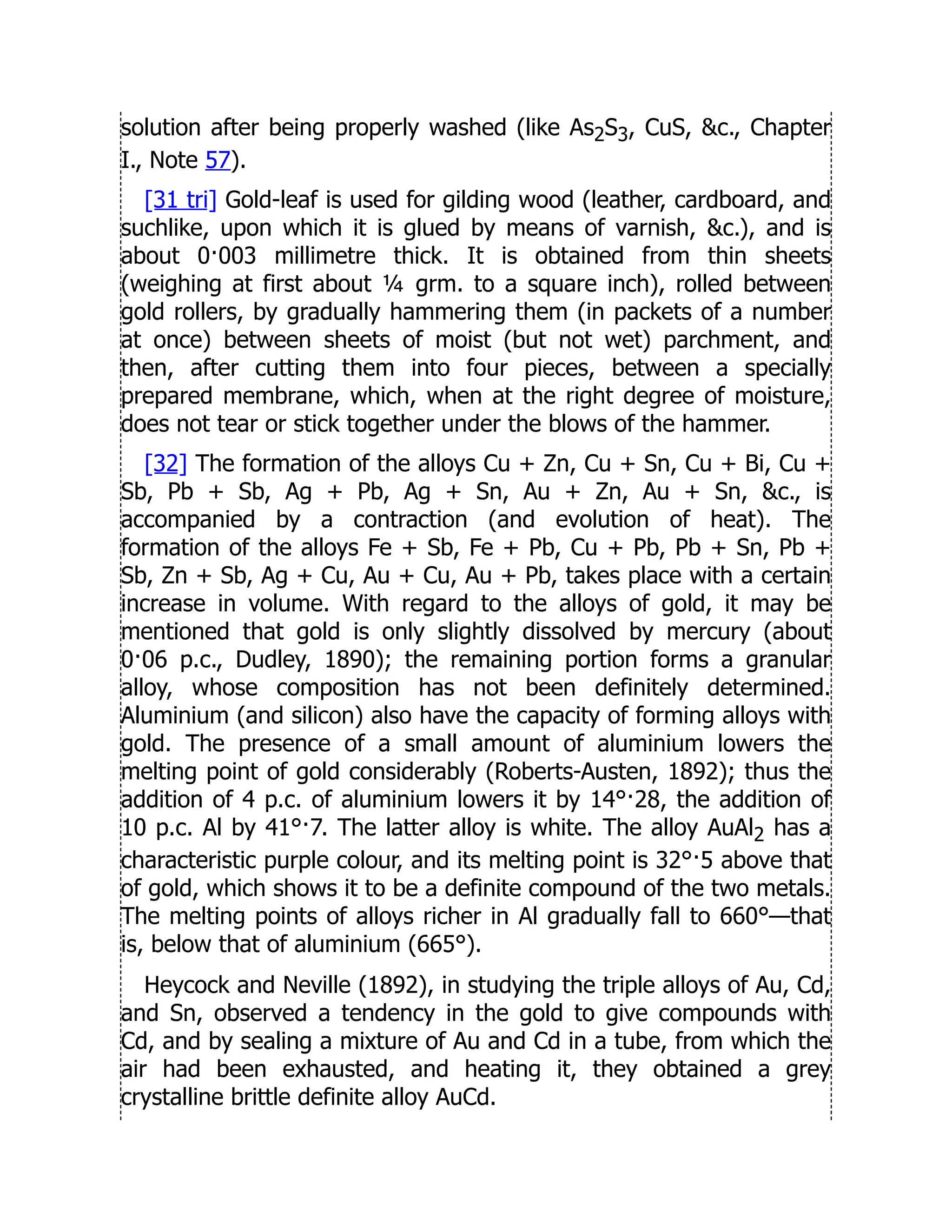 solution after being properly washed (like As2S3, CuS, c., Chapter
I., Note 57).
[31 tri] Gold-leaf is used for gilding wood (leather, cardboard, and
suchlike, upon which it is glued by means of varnish, c.), and is
about 0·003 millimetre thick. It is obtained from thin sheets
(weighing at first about ¼ grm. to a square inch), rolled between
gold rollers, by gradually hammering them (in packets of a number
at once) between sheets of moist (but not wet) parchment, and
then, after cutting them into four pieces, between a specially
prepared membrane, which, when at the right degree of moisture,
does not tear or stick together under the blows of the hammer.
[32] The formation of the alloys Cu + Zn, Cu + Sn, Cu + Bi, Cu +
Sb, Pb + Sb, Ag + Pb, Ag + Sn, Au + Zn, Au + Sn, c., is
accompanied by a contraction (and evolution of heat). The
formation of the alloys Fe + Sb, Fe + Pb, Cu + Pb, Pb + Sn, Pb +
Sb, Zn + Sb, Ag + Cu, Au + Cu, Au + Pb, takes place with a certain
increase in volume. With regard to the alloys of gold, it may be
mentioned that gold is only slightly dissolved by mercury (about
0·06 p.c., Dudley, 1890); the remaining portion forms a granular
alloy, whose composition has not been definitely determined.
Aluminium (and silicon) also have the capacity of forming alloys with
gold. The presence of a small amount of aluminium lowers the
melting point of gold considerably (Roberts-Austen, 1892); thus the
addition of 4 p.c. of aluminium lowers it by 14°·28, the addition of
10 p.c. Al by 41°·7. The latter alloy is white. The alloy AuAl2 has a
characteristic purple colour, and its melting point is 32°·5 above that
of gold, which shows it to be a definite compound of the two metals.
The melting points of alloys richer in Al gradually fall to 660°—that
is, below that of aluminium (665°).
Heycock and Neville (1892), in studying the triple alloys of Au, Cd,
and Sn, observed a tendency in the gold to give compounds with
Cd, and by sealing a mixture of Au and Cd in a tube, from which the
air had been exhausted, and heating it, they obtained a grey
crystalline brittle definite alloy AuCd.
 