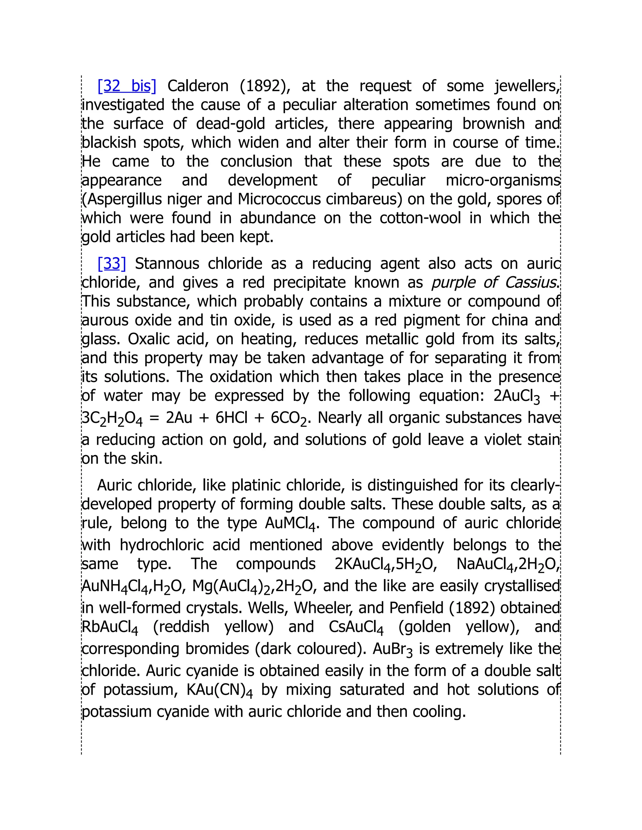 [32 bis] Calderon (1892), at the request of some jewellers,
investigated the cause of a peculiar alteration sometimes found on
the surface of dead-gold articles, there appearing brownish and
blackish spots, which widen and alter their form in course of time.
He came to the conclusion that these spots are due to the
appearance and development of peculiar micro-organisms
(Aspergillus niger and Micrococcus cimbareus) on the gold, spores of
which were found in abundance on the cotton-wool in which the
gold articles had been kept.
[33] Stannous chloride as a reducing agent also acts on auric
chloride, and gives a red precipitate known as purple of Cassius.
This substance, which probably contains a mixture or compound of
aurous oxide and tin oxide, is used as a red pigment for china and
glass. Oxalic acid, on heating, reduces metallic gold from its salts,
and this property may be taken advantage of for separating it from
its solutions. The oxidation which then takes place in the presence
of water may be expressed by the following equation: 2AuCl3 +
3C2H2O4 = 2Au + 6HCl + 6CO2. Nearly all organic substances have
a reducing action on gold, and solutions of gold leave a violet stain
on the skin.
Auric chloride, like platinic chloride, is distinguished for its clearly-
developed property of forming double salts. These double salts, as a
rule, belong to the type AuMCl4. The compound of auric chloride
with hydrochloric acid mentioned above evidently belongs to the
same type. The compounds 2KAuCl4,5H2O, NaAuCl4,2H2O,
AuNH4Cl4,H2O, Mg(AuCl4)2,2H2O, and the like are easily crystallised
in well-formed crystals. Wells, Wheeler, and Penfield (1892) obtained
RbAuCl4 (reddish yellow) and CsAuCl4 (golden yellow), and
corresponding bromides (dark coloured). AuBr3 is extremely like the
chloride. Auric cyanide is obtained easily in the form of a double salt
of potassium, KAu(CN)4 by mixing saturated and hot solutions of
potassium cyanide with auric chloride and then cooling.
 