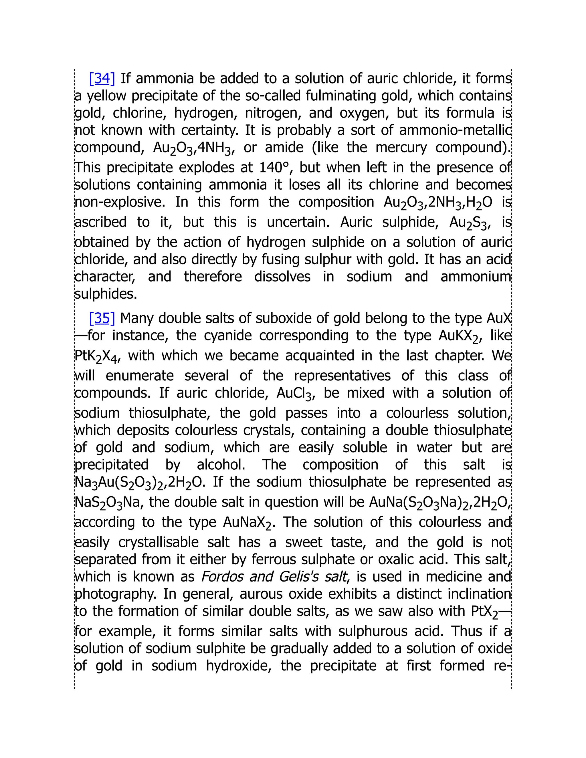 [34] If ammonia be added to a solution of auric chloride, it forms
a yellow precipitate of the so-called fulminating gold, which contains
gold, chlorine, hydrogen, nitrogen, and oxygen, but its formula is
not known with certainty. It is probably a sort of ammonio-metallic
compound, Au2O3,4NH3, or amide (like the mercury compound).
This precipitate explodes at 140°, but when left in the presence of
solutions containing ammonia it loses all its chlorine and becomes
non-explosive. In this form the composition Au2O3,2NH3,H2O is
ascribed to it, but this is uncertain. Auric sulphide, Au2S3, is
obtained by the action of hydrogen sulphide on a solution of auric
chloride, and also directly by fusing sulphur with gold. It has an acid
character, and therefore dissolves in sodium and ammonium
sulphides.
[35] Many double salts of suboxide of gold belong to the type AuX
—for instance, the cyanide corresponding to the type AuKX2, like
PtK2X4, with which we became acquainted in the last chapter. We
will enumerate several of the representatives of this class of
compounds. If auric chloride, AuCl3, be mixed with a solution of
sodium thiosulphate, the gold passes into a colourless solution,
which deposits colourless crystals, containing a double thiosulphate
of gold and sodium, which are easily soluble in water but are
precipitated by alcohol. The composition of this salt is
Na3Au(S2O3)2,2H2O. If the sodium thiosulphate be represented as
NaS2O3Na, the double salt in question will be AuNa(S2O3Na)2,2H2O,
according to the type AuNaX2. The solution of this colourless and
easily crystallisable salt has a sweet taste, and the gold is not
separated from it either by ferrous sulphate or oxalic acid. This salt,
which is known as Fordos and Gelis's salt, is used in medicine and
photography. In general, aurous oxide exhibits a distinct inclination
to the formation of similar double salts, as we saw also with PtX2—
for example, it forms similar salts with sulphurous acid. Thus if a
solution of sodium sulphite be gradually added to a solution of oxide
of gold in sodium hydroxide, the precipitate at first formed re-
 