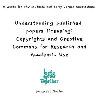 Understanding published
papers licensing:
Copyrights and Creative
Commons for Research and
Academic Use
Sarasadat Makian
A Guide for PhD students and Early Career Researchers
 