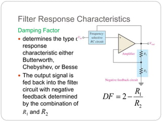 Filter Response Characteristics
Damping Factor
 determines the type of
response
characteristic either
Butterworth,
Chebyshev, or Bessel.
 The output signal is
fed back into the filter
circuit with negative
feedback determined
by the combination of
R1 and R2
2
1
2
R
R
DF 

 