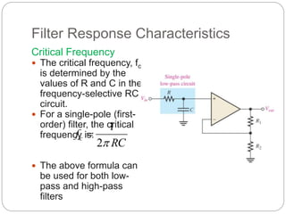 Filter Response Characteristics
Critical Frequency
 The critical frequency, fc
is determined by the
values of R and C in the
frequency-selective RC
circuit.
 For a single-pole (first-
order) filter, the critical
frequency is:
 The above formula can
be used for both low-
pass and high-pass
filters
RC
fc

2
1

 