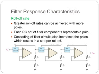 Filter Response Characteristics
Roll-off rate
 Greater roll-off rates can be achieved with more
poles.
 Each RC set of filter components represents a pole.
 Cascading of filter circuits also increases the poles
which results in a steeper roll-off.
 Each pole represents a –20 dB/decade increase in
roll-off
 