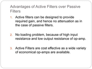 Advantages of Active Filters over Passive
Filters
1. Active filters can be designed to provide
required gain, and hence no attenuation as in
the case of passive filters.
2. No loading problem, because of high input
resistance and low output resistance of op-amp.
3. Active Filters are cost effective as a wide variety
of economical op-amps are available.
 