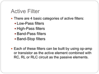 Active Filter
 There are 4 basic categories of active filters:
 Low-Pass filters
 High-Pass filters
 Band-Pass filters
 Band-Stop filters
 Each of these filters can be built by using op-amp
or transistor as the active element combined with
RC, RL or RLC circuit as the passive elements.
 