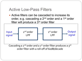 Active Low-Pass Filters
 Active filters can be cascaded to increase its
order, e.g. cascading a 2nd order and a 1st order
filter will produce a 3rd order filter
2nd order
LPF
1st order
LPF
Input
signal
Output
signal
Cascading a 2nd order and a 1st order filter produces a 3rd
order filter with a roll-off of 60dB/decade
 