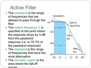 Active Filter
 The passband is the range
of frequencies that are
allowed to pass through the
filter.
 The critical frequency, fc is
specified at the point where
the response drops by 3 dB
from the passband
response (i.e. to 70.7% of
the passband response)
 The stopband is the range
of frequencies that have the
most attenuation
 The transition region is the
area where the fall-off
 