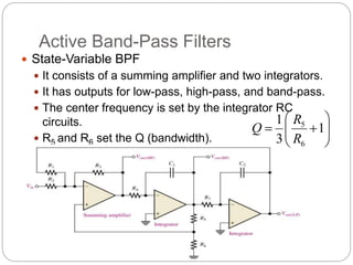 Active Band-Pass Filters
 State-Variable BPF
 It consists of a summing amplifier and two integrators.
 It has outputs for low-pass, high-pass, and band-pass.
 The center frequency is set by the integrator RC
circuits.
 R5 and R6 set the Q (bandwidth). 








 1
3
1
6
5
R
R
Q
 