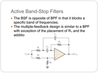 Active Band-Stop Filters
 The BSF is opposite of BPF in that it blocks a
specific band of frequencies.
 The multiple-feedback design is similar to a BPF
with exception of the placement of R3 and the
addition of R4
 