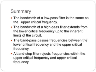 Summary
 The bandwidth of a low-pass filter is the same as
the upper critical frequency.
 The bandwidth of a high-pass filter extends from
the lower critical frequency up to the inherent
limits of the circuit.
 The band-pass passes frequencies between the
lower critical frequency and the upper critical
frequency.
 A band-stop filter rejects frequencies within the
upper critical frequency and upper critical
frequency.
 