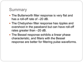 Summary
 The Butterworth filter response is very flat and
has a roll-off rate of –20 dB.
 The Chebyshev filter response has ripples and
overshoot in the passband but can have roll-off
rates greater than –20 dB.
 The Bessel response exhibits a linear phase
characteristic, and filters with the Bessel
response are better for filtering pulse waveforms.
 