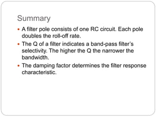 Summary
 A filter pole consists of one RC circuit. Each pole
doubles the roll-off rate.
 The Q of a filter indicates a band-pass filter’s
selectivity. The higher the Q the narrower the
bandwidth.
 The damping factor determines the filter response
characteristic.
 