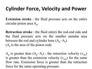 Cylinder Force, Velocity and Power
Extension stroke : the fluid pressure acts on the entire
circular piston area Ap.
Retraction stroke : the fluid enters the rod-end side and
the fluid pressure acts on the smaller annular area
between the rod and cylinder bore (Ap−Ar).
(Ar is the area of the piston rod).
Ap is greater than (Ap−Ar) : the retraction velocity (vret)
is greater than the extension velocity (vext) for the same
flow rate. Extension force is greater than the retraction
force for the same operating pressure.
 