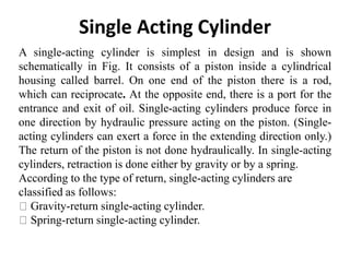 Single Acting Cylinder
A single-acting cylinder is simplest in design and is shown
schematically in Fig. It consists of a piston inside a cylindrical
housing called barrel. On one end of the piston there is a rod,
which can reciprocate. At the opposite end, there is a port for the
entrance and exit of oil. Single-acting cylinders produce force in
one direction by hydraulic pressure acting on the piston. (Single-
acting cylinders can exert a force in the extending direction only.)
The return of the piston is not done hydraulically. In single-acting
cylinders, retraction is done either by gravity or by a spring.
According to the type of return, single-acting cylinders are
classified as follows:
Gravity-return single-acting cylinder.
Spring-return single-acting cylinder.
 