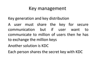 Key management
Key generation and key distribution
A user must share the key for secure
communication but if user want to
communicate to million of users then he has
to exchange the million keys
Another solution is KDC
Each person shares the secret key with KDC

 