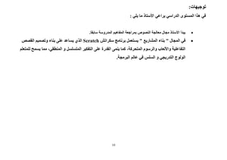 10
:‫توجيهات‬
: ‫يلي‬ ‫ما‬ ‫األستاذ‬ ‫يراعي‬ ‫الدراسي‬ ‫المستوى‬ ‫هذا‬ ‫في‬

.‫سابقا‬ ‫المدروسة‬ ‫المفاهيم‬ ‫بمراجعة‬ ‫النصوص‬ ‫معالجة‬ ‫مجال‬ ‫األستاذ‬ ‫يبدأ‬

" ‫المجال‬ ‫في‬
‫المشاريع‬ ‫بناء‬
‫سكراتش‬ ‫برنامج‬ ‫يستعمل‬ "
Scratch
‫القص‬ ‫وتصميم‬ ‫بناء‬ ‫على‬ ‫يساعد‬ ‫الذي‬
‫ص‬
‫القدرة‬ ‫ينمى‬ ‫كما‬ ،‫المتحركة‬ ‫والرسوم‬ ‫واأللعاب‬ ‫التفاعلية‬
‫مما‬ ،‫المنطقي‬ ‫و‬ ‫المتسلسل‬ ‫التفكير‬ ‫على‬
‫ل‬ ‫يسمح‬
‫لمتعلم‬
‫البرمجة‬ ‫عالم‬ ‫في‬ ‫السلس‬ ‫و‬ ‫التدريجي‬ ‫الولوج‬
.
 