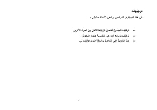 12
:‫توجيهات‬
: ‫يلي‬ ‫ما‬ ‫األستاذ‬ ‫يراعي‬ ‫الدراسي‬ ‫المستوى‬ ‫هذا‬ ‫في‬

‫لضمان‬ ‫المجدول‬ ‫توظيف‬
‫االرتباط‬
.‫األخرى‬ ‫المواد‬ ‫بين‬ ‫األفقي‬

.‫البحوث‬ ‫إلنجاز‬ ‫التقديمية‬ ‫العروض‬ ‫برنامج‬ ‫توظيف‬

‫على‬ ‫التالميذ‬ ‫حث‬
.‫اإللكتروني‬ ‫البريد‬ ‫بواسطة‬ ‫التواصل‬
 