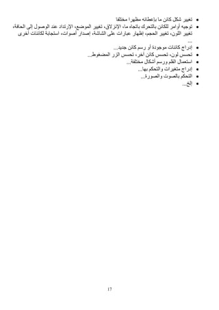 17

‫مختلفا‬ ‫مظهرا‬ ‫بإعطائه‬ ‫ما‬ ‫كائن‬ ‫شكل‬ ‫تغيير‬

،‫ما‬ ‫باتجاه‬ ‫بالتحرك‬ ‫للكائن‬ ‫أوامر‬ ‫توجيه‬
،‫اإلنزالق‬
‫ال‬ ‫عند‬ ‫اإلرتداد‬ ،‫الموضع‬ ‫تغيير‬
‫إ‬ ‫وصول‬
‫الحاف‬ ‫لى‬
،‫ة‬
،‫الشاشة‬ ‫على‬ ‫عبارات‬ ‫إظهار‬ ،‫الحجم‬ ‫تغيير‬ ،‫اللون‬ ‫تغيير‬
‫لكائن‬ ‫استجابة‬ ،‫أصوات‬ ‫إصدار‬
‫أخر‬ ‫ات‬
‫ى‬
...

‫ج‬ ‫كائن‬ ‫رسم‬ ‫أو‬ ‫موجودة‬ ‫كائنات‬ ‫إدراج‬
.‫ديد‬
..

...‫المضغوط‬ ‫الزر‬ ‫تحسس‬ ،‫آخر‬ ‫كائن‬ ‫تحسس‬ ،‫لون‬ ‫تحسس‬

...‫مختلفة‬ ‫أشكال‬ ‫ورسم‬ ‫القلم‬ ‫استعمال‬

...‫بها‬ ‫والتحكم‬ ‫متغيرات‬ ‫إدراج‬

...‫والصورة‬ ‫بالصوت‬ ‫التحكم‬

...‫إلخ‬
 