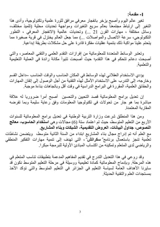 3
1
-
:‫مقدمة‬
‫عالم‬ ‫تغير‬
‫اليوم‬
‫معرف‬ ‫بانفجار‬ ‫يزخر‬ ‫وأصبح‬
‫ي‬
‫ل‬ ‫مرافق‬
‫علمية‬ ‫ثورة‬
‫و‬
‫و‬ ،‫تكنولوجية‬
‫ه‬ ‫أدى‬
‫ذا‬
‫إل‬ ‫التغير‬
‫ى‬
‫ارتباط‬
‫بعالم‬ ‫مجتمعنا‬
‫سريع‬
‫محلية‬ ‫تحديات‬ ‫ومواجهة‬ ‫التغيرات‬
‫م‬ ‫(تلميذ‬
،‫ختلف‬
‫القرن‬ ‫مهارات‬ ، ‫مختلفة‬ ‫وسائل‬
21
)...
‫و‬
‫الت‬ ، ‫المعرفي‬ ‫(االنفجار‬ ‫عالمية‬ ‫تحديات‬
‫طور‬
‫االتصال‬ ‫سرعة‬ ،‫التكنولوجي‬
‫و‬
)... ‫المواصالت‬
‫صغير‬ ‫قرية‬ ‫في‬ ‫يختزل‬ ‫العالم‬ ‫جعل‬ ‫مما‬
‫ة‬
‫مما‬
‫مواكبة‬ ‫علينا‬ ‫يتحتم‬
‫ذ‬
‫بتنمية‬ ‫لك‬
‫إبدا‬ ‫بطريقة‬ ‫مشكالت‬ ‫حل‬ ‫على‬ ‫قادرة‬ ‫مفكرة‬ ‫عقليات‬
.‫عية‬
‫و‬
‫تعتبر‬
‫للمعلوماتية‬ ‫المتعددة‬ ‫الوسائط‬
‫من‬
‫إ‬
‫فرازات‬
‫ال‬ ‫والتقني‬ ‫العلمي‬ ‫التقدم‬
،‫معاصر‬
‫و‬
‫التي‬
‫أصبح‬
‫ت‬
‫دعائم‬
‫في‬ ‫تتحكم‬
‫التقدم‬ ‫هذا‬
‫؛‬
‫حيث‬
‫أصبحت‬
‫ت‬
‫في‬ ‫رائدة‬ ‫مكانة‬ ‫تبوأ‬
‫الت‬ ‫العملية‬
‫عليمية‬
‫و‬
.‫التعلمية‬
‫يؤدي‬
‫االستخدام‬
‫العقالني‬
‫له‬
‫ذ‬
‫الوسائط‬ ‫ه‬
‫المناسب‬ ‫والوقت‬ ‫المناسب‬ ‫المكان‬ ‫في‬
–
‫د‬
‫ال‬ ‫اخل‬
‫قسم‬
‫وخارجه‬
-
‫التدرب‬ ‫إلى‬
‫التقنية‬ ‫لهذه‬ ‫األمثل‬ ‫االستخدام‬ ‫على‬
‫ا‬ ‫أجل‬ ‫من‬
‫لوصول‬
‫إتقا‬ ‫إلى‬
‫الم‬ ‫ن‬
‫هارات‬
‫العلمية‬ ‫والحقائق‬
،
‫المقرر‬
‫البرامج‬ ‫في‬ ‫ة‬
‫م‬ ‫بناءة‬ ‫وباتجاهات‬ ‫أقل‬ ‫وقت‬ ‫في‬ ‫الدراسية‬
.‫وجبة‬
‫تعديل‬ ‫إن‬
‫برامج‬
‫التحيين‬ ‫قصد‬ ‫المعلوماتية‬
‫و‬
‫عال‬ ‫له‬ ‫ضروريا‬ ‫أمرا‬ ‫أصبح‬ ‫التحسين‬
‫قة‬
‫مباشرة‬
‫هو‬ ‫بما‬
‫المعلومات‬ ‫تكنولوجيا‬ ‫في‬ ‫تحوالت‬ ‫من‬ ‫جار‬
‫سليمة‬ ‫رعاية‬ ‫وفق‬
‫و‬
‫تفر‬ ‫بما‬
‫ضه‬
‫المعتمدة‬ ‫المقاربة‬
.
‫و‬
‫شرعت‬ ‫المنطلق‬ ‫هذا‬ ‫من‬
‫الوطنية‬ ‫التربية‬ ‫وزارة‬
‫ل‬ ‫المعلوماتية‬ ‫برامج‬ ‫تعديل‬ ‫في‬
‫لسنوات‬
‫األربع‬
‫المتوسط‬ ‫التعليم‬ ‫من‬
،
‫حيث‬
‫ستة‬ ‫اعتماد‬ ‫تم‬
(
6
)
‫وهي‬ ‫مجاالت‬
‫الحاسو‬ ‫استخدام‬
‫معالج‬ ،‫ب‬
.‫المشاريع‬ ‫وبناء‬ ‫الشبكات‬ ،‫التقديمية‬ ‫العروض‬ ،‫البيانات‬ ‫جداول‬ ،‫النصوص‬
‫تم‬ ‫أنه‬ ‫العلم‬ ‫مع‬
‫المشاريع‬ ‫بناء‬ ‫مجال‬ ‫إدراج‬
‫الثانية‬ ‫السنة‬ ‫من‬ ‫ابتداء‬
،‫متوسط‬
‫و‬
‫يت‬
‫ضمن‬
‫نشاط‬
‫ات‬
‫تعلمية‬
‫تنجز‬
‫برنامج‬ ‫باستعمال‬
̋
‫سكراتش‬
̋
،
‫التي‬
‫تهدف‬
‫ا‬ ‫التفكير‬ ‫مهارات‬ ‫تنمية‬ ‫إلى‬
‫لمنطقي‬
‫اكتساب‬ ‫من‬ ‫وتمكينه‬ ‫المتعلم‬ ‫لدى‬ ‫والرياضي‬
‫األولية‬ ‫المبادئ‬
‫لل‬
.‫مبكرا‬ ‫برمجة‬
‫وقد‬
‫ر‬
‫وع‬
‫ي‬
‫التعديل‬ ‫هذا‬ ‫في‬
‫تناسب‬ ‫بتطبيقات‬ ‫المدعمة‬ ‫المفاهيم‬ ‫تقديم‬ ‫في‬ ‫التدرج‬
‫المتع‬
‫في‬ ‫لم‬
‫وبإدماج‬ .‫المرحلة‬ ‫هذه‬
‫المعلوماتية‬
‫تعليمية‬ ‫كمادة‬
‫و‬
‫الم‬ ‫التعليم‬ ‫مرحلة‬ ‫في‬ ‫وسيلة‬
‫ن‬ ‫توسط‬
‫قد‬ ‫كون‬
‫ت‬ ‫والتي‬ ‫المتوسط‬ ‫التعليم‬ ‫في‬ ‫الجزائر‬ ‫في‬ ‫التعليم‬ ‫لسياسة‬ ‫العامة‬ ‫األهداف‬ ‫سايرنا‬
‫ؤكد‬
‫ا‬
‫ألخذ‬
‫ا‬ ‫والتقنية‬ ‫العلم‬ ‫بمستجدات‬
‫لحديثة‬
.
 