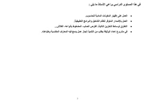 7
: ‫يلي‬ ‫ما‬ ‫األستاذ‬ ‫يراعي‬ ‫الدراسي‬ ‫المستوى‬ ‫هذا‬ ‫في‬

.‫للحاسوب‬ ‫المادية‬ ‫المكونات‬ ‫إظهار‬ ‫على‬ ‫العمل‬

‫التشغيل‬ ‫لنظام‬ ‫المتوفر‬ ‫باإلصدار‬ ‫العمل‬
‫التطبيقية‬ ‫والبرامج‬
.

...‫الفالش‬ ،‫بأنواعه‬ ‫المضغوط‬ ،‫الصلب‬ ‫القرص‬ :‫التالية‬ ‫التخزين‬ ‫لوسائط‬ ‫التطرق‬

‫المكتسبة‬ ‫المعارف‬ ‫فيه‬ ‫يدمج‬ ‫عمل‬ ‫إنجاز‬ ‫التلميذ‬ ‫من‬ ‫يطلب‬ ‫الوثيقة‬ ‫إعداد‬ ‫مشروع‬ ‫في‬
‫و‬
.‫طباعته‬
 