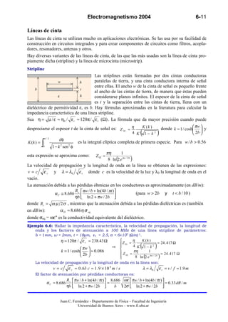 Electromagnetismo 2004                                                      6-11

Líneas de cinta
Las líneas de cinta se utilizan mucho en aplicaciones electrónicas. Se las usa por su facilidad de
construcción en circuitos integrados y para crear componentes de circuitos como filtros, acopla-
dores, resonadores, antenas y otros.
Hay diversas variantes de las líneas de cinta, de las que las más usadas son la línea de cinta pro-
piamente dicha (stripline) y la línea de microcinta (microstrip).
Stripline
                                      Las striplines están formadas por dos cintas conductoras
                 w           h        paralelas de tierra, y una cinta conductora interna de señal
                                      entre ellas. El ancho w de la cinta de señal es pequeño frente
    b                         t
                                      al ancho de las cintas de tierra, de manera que éstas pueden
                 ε           h        considerarse planos infinitos. El espesor de la cinta de señal
                                      es t y la separación entre las cintas de tierra, llena con un
dieléctrico de permitividad ε, es b. Hay fórmulas aproximadas en la literatura para calcular la
impedancia característica de una línea stripline.
Sea η = µ / ε ≈ η0 / ε r ≈ 120π / ε r (Ω) . La fórmula que da mayor precisión cuando puede
                                                                                              πw
despreciarse el espesor t de la cinta de señal es: Z 01 ≈ η     K (k )     donde k = 1 / cosh  y
                                                                                              
                                                                          4 K   ( 1− k )     2                          2b 
               π/2
                          dφ
K (k ) =
           ∫
           0         1 − k 2 sen 2 φ
                                       es la integral elíptica completa de primera especie. Para w / b > 0.56

                                        πη       1
esta expresión se aproxima como:                   Z 02 ≈
                                         8 ln (2 e πw / 2 b )
La velocidad de propagación y la longitud de onda en la línea se obtienen de las expresiones:
v = c ε r y λ = λ0 ε r donde c es la velocidad de la luz y λ0 la longitud de onda en el
vacío.
La atenuación debida a las pérdidas óhmicas en los conductores es aproximadamente (en dB/m):
                          R  πw / b + ln(4b / πt ) 
              α C ≅ 8.686 s                             (para w > 2b y t < b / 10 )
                         ηb  ln 2 + πw / 2b       
donde R s = ω µ 2 σ , mientras que la atenuación debida a las pérdidas dieléctricas es (también
en dB/m):        α D ≈ 8.686η σ eq
donde σeq = ωε" es la conductividad equivalente del dieléctrico.
Ejemplo 6.6: Hallar la impedancia característica, la velocidad de propagación, la longitud de
   onda y los factores de atenuación a 100 MHz de una línea stripline de parámetros:
   b = 1mm, w = 2mm, t = 10µm, εr = 2.5, σ = 6×107 (Ωm)-1.
                η ≈ 120π / ε r ≈ 238.43 Ω               η    K (k )
                                                 Z 01 ≈ 4                    ≈ 24 . 417 Ω
                              πw          ⇒ 
                                                
                                                            K 1− k2             (            )
                 k = 1 / cosh     ≈ 0.086      Z 02 ≈ πη        1
                              2b                                              ≈ 24 . 417 Ω
                                                
                                                          8 ln 2 e π w / 2 b       (            )
   La velocidad de propagación y la longitud de onda en la línea son:
                     v=c        ε r ≈ 0 . 63 c ≈ 1 . 9 × 10 8 m / s                 λ = λ0       ε r = v / f ≈ 1.9 m
    El factor de atenuación por pérdidas conductoras es:
                               Rs    πw / b + ln(4b / πt )  8.686 ωε  πw / b + ln(4b / πt ) 
                α C ≈ 8.686                                   =                                  ≈ 0.33 dB / m
                               ηb    ln 2 + πw / 2b 
                                                              b   2σ  ln 2 + πw / 2b 
                                                                                              


                          Juan C. Fernández - Departamento de Física – Facultad de Ingeniería
                                     Universidad de Buenos Aires – www.fi.uba.ar
 