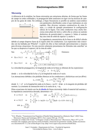 Electromagnetismo 2004                                            6-12

Microstrip
A diferencia de la stripline, las líneas microstrip son estructuras abiertas, de forma que las líneas
de campo no están confinadas y la propagación debe analizarse en rigor con las técnicas de cam-
pos de las guías de onda. Sin embargo, a bajas frecuencias es posible un análisis cuasi-estático
                 w                     con parámetros distribuidos como el que realizamos en este
                                       capítulo. Hay diversas variantes constructivas de estas lí-
                               t
                                       neas, y a modo de ejemplo presentamos la configuración
                                       clásica de la figura. Una cinta conductora muy ancha fun-
                              b        ciona como plano de tierra y sobre ella se coloca un sustrato
                 ε
                                       dieléctrico de permitividad ε y espesor b. Sobre el sustrato
                                       hay una cinta de señal de espesor t y ancho w.
                                       La impedancia característica de la línea es de difícil cálculo
debido al campo disperso fuera de la región entre los conductores. Las expresiones más conoci-
das son las halladas por Wheeler4. A partir de ellas se han realizado aproximaciones y mejoras
para diversas situaciones. En esta sección solamente presentamos las fórmulas más sencillas5 en
las que se desprecia el espesor t de la cinta de señal.
                         ε r + 1 ε r −1                                        
                                                                            2
Sea                                          1             w                            Entonces:
               ε eff =          +                  + 0.041 −                 
                            2       2  1 + 12b / w
                                                            b                
                                                                                
      Si w / b ≤ 1       ⇒               η0          8b w 
                                Z0 ≈              ln + 
                                       2π ε eff      w 4b 
                                        η0                       1
      Si w / b ≥ 1       ⇒      Z0 ≈
                                        ε eff   w b + 1.393 + 0.667 ln (w b + 1.444 )
La velocidad de propagación y la longitud de onda en la línea se obtienen de las expresiones:
                                 v = c ε eff y λ = λ0 ε eff
donde c es la velocidad de la luz y λ0 la longitud de onda en el vacío.
Las atenuaciones debidas a las pérdidas óhmicas en los conductores y dieléctricas son (en dB/m):
                                                    Rs                     (ε eff − 1) ε r tan θ
                                    α c ≅ 8.686               α c ≅ 27.3
                                                   w Z0                    (ε r − 1) ε eff λ
donde λ = v/f es la longitud de onda en la línea y tan θ = σ/ωε es la tangente de pérdidas del
sustrato. La constante de atenuación total es la suma de αc + αd.
Otras ecuaciones de interés son las de diseño de líneas microstrip: dado el material del sustrato y
la impedancia característica deseada, determinar w/b:
                                    8eA
      • w/b ≤ 2          ⇒      w
                                  = 2A                    con A = Z 0 ε r + 1 + ε r − 1 (0.23 + 0.11 / ε r )
                                b e −2                               60             2    εr +1
                                w 2                      ε −1                                  
      • w/b ≥ 2          ⇒       =  B − 1 − ln(2 B − 1) + r    [ln(B − 1) + 0.39 − 0.61 / ε r ]
                                b π                       2ε r                                 
          con B = 377π
                     2Z 0 ε r



4
  H.A. Wheeler, “Transmission-Line Properties of Parallel Strips Separated by a Dielectric Sheet”, IEEE Trans.
    Microwave Theory and Techniques, MTT-3, No.3, marzo 1965, pp. 172-185.
5
  Tomadas de I.J.Bahl, D.K.Trivedi, "A Designer´s Guide to Microstrip Line", Microwaves, Mayo 1977, p.174.
Fórmulas más complejas, para mayores anchos de banda y situaciones de geometrías variadas, pueden encontrarse
en el documento RT 3.1.2 de la firma Rogers Corp. (http://www.rogers-corp.com/mwu/litintbl.htm).

                         Juan C. Fernández - Departamento de Física – Facultad de Ingeniería
                                    Universidad de Buenos Aires – www.fi.uba.ar
 