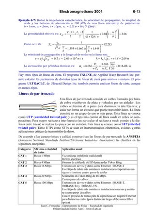 Electromagnetismo 2004                                            6-13

Ejemplo 6.7: Hallar la impedancia característica, la velocidad de propagación, la longitud de
   onda y los factores de atenuación a 100 MHz de una línea microstrip de parámetros:
   b = 1mm, w = 2mm, t = 10µm, εr = 2.5, σ = 6×107 (Ωm)-1.

                                           ε r + 1 ε r −1                   w 
                                                                                  2
                                                               1
    La permitividad efectiva es: ε eff   =        +                  + 0.041 −   ≈ 2.06
                                              2       2  1 + 12b / w
                                                                            b   
                                η0                      1
    Como w = 2b :        Z0 ≈                                              ≈ 62.2 Ω
                                 ε eff w + 1.393 + 0.667 ln w + 1.444 
                                                                      
                                       b                   b          
    La velocidad de propagación y la longitud de onda en la línea son:
             v =c     ε eff ≈ 0 . 7 c ≈ 2 . 09 × 10 8 m / s            λ = λ0   ε r = v / f ≈ 2.09 m
                                                                      Rs    8.686 ωµ
    La atenuación por pérdidas óhmicas es:             α c ≈ 8.686        =          ≈ 0.18 dB / m
                                                                     w Z 0 w Z 0 2σ

Hay otros tipos de líneas de cinta. El programa TXLINE, de Applied Wave Research Inc. per-
mite calcular los parámetros de distintos tipos de líneas de cinta para análisis o síntesis. El pro-
grama ULTRACLC, de Ultracad Design Inc. también permite analizar líneas de cinta, aunque
en menos tipos.
Líneas de par trenzado
                                   Una línea de par trenzado consiste en cables formados por hilos
                                   de cobre recubiertos de plata y rodeados por un aislador. Los
                                   cables se trenzan de a pares para disminuir la interferencia, y
                                   cada par forma un circuito que puede transmitir datos. La línea
                                   consiste en un grupo de uno o más pares. Esta línea se conoce
como UTP (unshielded twisted pair) y es el tipo más común de línea usada en redes de com-
putadoras. Para mayor rechazo a interferencia (en particular el rechazo a modo común y la dia-
fonía entre líneas) se rodean los pares con un aislador. Esta línea se conoce como STP (shielded
twisted pair). Tanto UTPs como STPs se usan en instrumentación electrónica, aviones y otras
aplicaciones críticas de transmisión de datos.
De acuerdo a las características y calidad constructivas las líneas de par trenzado la ANSI/EIA
(American National Standards Institute/Electronic Industries Association) las clasifica en las
siguientes categorías:
Categoría   Máxima velocidad          Aplicación usual
            de datos
CAT 1       Hasta 1 Mbps              Voz análoga (telefonía tradicional)
                                      Portero eléctrico
CAT 2       Hasta 4 Mbps              Sistema de cableado de IBM para redes Token Ring
CAT 3       Hasta 16 Mbps             Transmisión de voz y datos sobre Ethernet 10BASE-T
                                      Es el tipo de cable más común en instalaciones corporativas an-
                                      tiguas y contiene cuatro pares de cables
CAT 4       Hasta 20 Mbps             Solamente en Token Ring de 16 Mbps.
                                      Cuatro pares de cables
CAT 5       Hasta 100 Mbps            Transmisión de voz y datos sobre Ethernet 10BASE-T,
                                      100BASE-T4 y 100BASE-TX.
                                      Es el tipo de cable más común en instalaciones nuevas y contie-
                                      ne cuatro pares de cables
                                      Está en proceso de testeo para la especificación Gigabit Ethernet
                                      para distancias cortas (para distancias largas debe usarse fibra
                                      óptica).
                  Juan C. Fernández - Departamento de Física – Facultad de Ingeniería
                             Universidad de Buenos Aires – www.fi.uba.ar
 