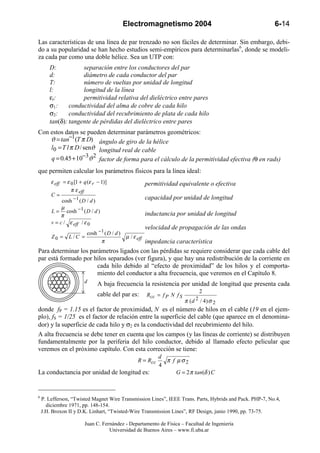 Electromagnetismo 2004                                         6-14

Las características de una línea de par trenzado no son fáciles de determinar. Sin embargo, debi-
do a su popularidad se han hecho estudios semi-empíricos para determinarlas6, donde se modeli-
za cada par como una doble hélice. Sea un UTP con:
       D:           separación entre los conductores del par
       d:           diámetro de cada conductor del par
       T:           número de vueltas por unidad de longitud
       l:           longitud de la línea
       εr:          permitividad relativa del dieléctrico entre pares
       σ1:     conductividad del alma de cobre de cada hilo
       σ2:     conductividad del recubrimiento de plata de cada hilo
       tan(δ): tangente de pérdidas del dieléctrico entre pares
Con estos datos se pueden determinar parámetros geométricos:
    ϑ = tan−1(T π D) ángulo de giro de la hélice
    l0 = T l π D / senϑ longitud real de cable
    q = 0.45 + 10−3ϑ 2 factor de forma para el cálculo de la permitividad efectiva (θ en rads)
que permiten calcular los parámetros físicos para la línea ideal:
        ε eff = ε 0 [1 + q (ε r − 1)]                  permitividad equivalente o efectiva
                  π ε eff
        C=
              cosh − 1 ( D / d )
                                                       capacidad por unidad de longitud
              µ
        L = cosh −1 ( D / d )                          inductancia por unidad de longitud
             π
        v = c / ε eff / ε 0
                                                       velocidad de propagación de las ondas
                       cosh −1 ( D / d )
        Z0 =     L/C =                     µ / ε eff
                             π           impedancia característica
Para determinar los parámetros ligados con las pérdidas se requiere considerar que cada cable del
par está formado por hilos separados (ver figura), y que hay una redistribución de la corriente en
                       cada hilo debido al “efecto de proximidad” de los hilos y el comporta-
                       miento del conductor a alta frecuencia, que veremos en el Capítulo 8.
                         d      A baja frecuencia la resistencia por unidad de longitud que presenta cada
                                                                                2
                                cable del par es:      Rcc = f P N f S
                                                                         π ( d 2 / 4) σ 2
donde fP = 1.15 es el factor de proximidad, N es el número de hilos en el cable (19 en el ejem-
plo), fS = 1/25 es el factor de relación entre la superficie del cable (que aparece en el denomina-
dor) y la superficie de cada hilo y σ2 es la conductividad del recubrimiento del hilo.
A alta frecuencia se debe tener en cuenta que los campos (y las líneas de corriente) se distribuyen
fundamentalmente por la periferia del hilo conductor, debido al llamado efecto pelicular que
veremos en el próximo capítulo. Con esta corrección se tiene:
                                                            d
                                                 R = Rcc      π f µσ2
                                                            4
La conductancia por unidad de longitud es:                        G = 2 π tan(δ ) C



6
    P. Lefferson, “Twisted Magnet Wire Transmission Lines”, IEEE Trans. Parts, Hybrids and Pack. PHP-7, No.4,
      diciembre 1971, pp. 148-154.
    J.H. Broxon II y D.K. Linhart, “Twisted-Wire Transmission Lines”, RF Design, junio 1990, pp. 73-75.

                         Juan C. Fernández - Departamento de Física – Facultad de Ingeniería
                                    Universidad de Buenos Aires – www.fi.uba.ar
 