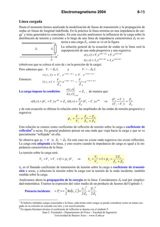Electromagnetismo 2004                                                                              6-15

Línea cargada
Hasta el momento hemos analizado la modelización de líneas de transmisión y la propagación de
ondas en líneas de longitud indefinida. En la práctica la línea termina en una impedancia de car-
ga7 y tiene generador/es conectados. En esta sección analizamos la influencia de la carga sobre la
distribución de tensión y corriente a lo largo de una línea de impedancia característica Z0 se co-
                                 necta a una carga ZL, como se ve en la figura.
                                 La solución general de la ecuación de ondas en la línea será la
             Z0          ZL
                                 superposición de una onda progresiva y una regresiva:
                                                   v ( z, t ) = V+ e i (ω t −γz ) + V− e i (ω t +γz )
                                                                                                                   v       (   z   ,       t       )   =       V       e       i       (       ω       t       −        kz       )       +       V       e       i       (
                                                                                                                                                                   +                                                                                 −
                                                                                                                   i   (               t       )           I
                                                                                                                                                                           i       (       ω       t       −       kz        )
                                                                                                                                                                                                                                     +       I
                                                                                                                                                                                                                                                             i   (   ω




                              z
                                0                  i ( z , t ) = I + e i (ω t −γz ) + I − e i (ω t +γz )
(obsérvese que se coloca el cero de z en la posición de la carga).
Pero sabemos que: V+ = Z0 I+          y           V- = - Z0 I-
                       v ( z , t ) = V + e i (ω t − γz ) + V − e i (ω t + γz )
Entonces:                             V + i (ω t − γz )  V
                       i( z, t ) =        e             − − e i (ω t + γz )
                                      Z0                 Z0
                                                v( z , t )
La carga impone la condición:                                       = Z L , de manera que:
                                                i( z, t )    z =0

                                                                    ZL                           (V+ + V − )  Z
           v ( 0, t ) = (V+ + V− ) e iω t = Z L i ( 0, t ) =           (V+ − V− ) e iω t   ⇒                 = L
                                                                    Z0                           (V+ − V− ) Z 0
y de esta ecuación se obtiene la relación entre las amplitudes de las ondas de tensión progresiva y
regresiva:
                                             V       Z − Z0
                                       ρL = − = L
                                             V+      ZL + Z0
Esta relación se conoce como coeficiente de reflexión de tensión sobre la carga o coeficiente de
reflexión8 a secas. En general podemos pensar en una onda que viaja hacia la carga y que se ve
parcialmente “reflejada” en ella.
Se observa que ρL = 0 si ZL = Z0. En este caso no existe onda regresiva (no existe reflexión).
La carga está adaptada a la línea, y esto ocurre cuando la impedancia de carga es igual a la im-
pedancia característica de la línea.
La tensión sobre la carga será:
                                                                                     VL            2ZL
                    V L = V + + V − = (1 + ρ L ) V +            ⇒             τL =      =1+ ρL =
                                                                                     V+          Z L + Z0
τL es el llamado coeficiente de transmisión de tensión sobre la carga o coeficiente de transmi-
sión a secas, y relaciona la tensión sobre la carga con la tensión de la onda incidente, también
medida sobre la carga.
Analizamos ahora la propagación de la energía en la línea. Consideramos Z0 real por simplici-
dad matemática. Usamos la expresión del valor medio de un producto de fasores del Capítulo 1:
                                                                          2          2
                                                        v   V
     Potencia incidente:
                                            1
                                            2
                                                    *
                                                      ( )
                                    < Pi > = Re v+ i+ = + = +
                                                       2 Z0 2 Z0

7
  Si hubiera múltiples cargas conectadas a la línea, cada tramo entre cargas se puede considerar como un tramo car-
gado en su extremo en cascada con otro, y así sucesivamente.
8
  En alguna literatura técnica el coeficiente de reflexión se denota con el símbolo Γ.
                       Juan C. Fernández - Departamento de Física – Facultad de Ingeniería
                                   Universidad de Buenos Aires – www.fi.uba.ar
 