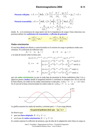 Electromagnetismo 2004                                                                        6-16

                                                                              2             2                  2
                                                                         v−           V−            ρ L V+
                                                    Re (v − i       )=
                                                1                                                                               2
     Potencia reflejada: < Pr > =                               *
                                                                −                 =             =                  = ρL             < Pi >
                                                2                        2 Z0         2 Z0              2 Z0
                                                                                                                            2
                                                        V*  1              V
    Potencia transmitida: < Pt > = Re( L I ) = ReV L L  = Re( Z L ) L
                                                 1                  *    1
                                          V
                                                   2  ZL  2*      L
                                      2                                    ZL
                                           RL          2   R Z       2
                                       =      2
                                                τ L V + = L 20 τ L < Pi >
                                         2 ZL               ZL
donde RL es la resistencia de carga (parte real de la impedancia de carga). Estas relaciones nos
permiten definir los coeficientes de transmisión y reflexión de potencia:
                                 < Pr >               2                         < Pt > R L Z 0                 2
                          R=            = ρL                             T=           =        τL
                                 < Pi >                                         < Pi > Z L 2

Ondas estacionarias
Si una línea ideal está abierta o cortocircuitada en el extremo de carga se producen ondas esta-
cionarias. El coeficiente de reflexión vale:
                    Z L = ∞ ⇒ ρL = 1                     ZL = 0    ⇒ ρL = -1
y la onda de tensión sobre la línea será:
                          v ( z, t ) = V+ e i (ω t − kz ) + V − e i (ω t + kz ) = V + e i (ω t − kz ) + ρ L V + e i (ω t + kz )
                                          v( z , t ) = V+ e i ω t ( e − ikz + e ikz ) = 2 V+ e i ω t cos ( k z )
                                         
                        ZL = ∞ ⇒                       V                                  V
                                          i ( z , t ) = + e i ω t ( e −ikz − e ikz ) = −2 i + e i ω t sen ( k z )
                                                       Z0                                 Z0
                                         
                                                                                  (                 )
                                         v ( z , t ) = V+ e i ω t e − ikz − e ikz = 2 i V+ e i ω t sen( k z )
                                         
                        ZL = 0      ⇒                  V                                V
                                                       Z0
                                                                                  (      Z0
                                                                                                    )
                                           i ( z , t ) = + e i ω t e −ikz + e ikz = 2 + e i ω t cos( k z )
                                         
que son ondas estacionarias ya que la onda deja de presentar la forma ondulatoria f(ωt ± kz) y
aparecen puntos (nodos) donde la magnitud (tensión o corriente) es siempre cero. En el caso de
la línea abierta, los nodos de las ondas estacionarias se dan para cos(kzn) = 0 ⇒ zn = (2n+1)π/2.
En el caso de la línea cortocircuitada los nodos están en: sen(kzm) = 0 ⇒ zm = mπ

                                                                                                                        i(z)
                                                                                                                        v(z)




La gráfica muestra las ondas de tensión y corriente para t = 0 con carga abierta.
                               En general podemos decir que ρL ≤ 1
Se observa que:
    para una línea adaptada R = 0 y T = 1.
    en el caso de ondas estacionarias, R = 1 y T = 0.
Es común expresar la reflexión de potencia, que da idea de la adaptación entre línea en carga en
                    Juan C. Fernández - Departamento de Física – Facultad de Ingeniería
                               Universidad de Buenos Aires – www.fi.uba.ar
 