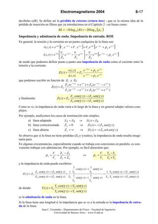 Electromagnetismo 2004                                                       6-17

decibeles (dB). Se define así la pérdida de retorno (return loss) - que es la misma idea de la
pérdida de inserción en filtros que ya introducimos en el Capítulo 2 - en líneas como:
                                         RL = −10 log10 ( R ) = −20 log 10 ( ρ L               )
Impedancia y admitancia de onda. Impedancia de entrada. ROE
En general, la tensión y la corriente en un punto cualquiera de la línea son:
                                          [                           ]              [
                       v ( z, t ) = e i ω t V + e − i γ z + V − e i γ z = V + e i ω t e − i γ z + ρ L e i γ z   ]
                                          V                           V
                                                            V
                                                                                         [
                    i ( z , t ) = e i ω t  + e − i γ z − − e i γ z  = + e i ω t e −i γ z − ρ L e i γ z            ]
                                           Z0               Z0        Z0
de modo que podemos definir punto a punto una impedancia de onda como el cociente entre la
tensión y la corriente:
                                                    v( z, t )         e −i γ z + ρ L e i γ z
                                          Z ( z) =             = Z0
                                                    i ( z, t )        e −i γ z − ρ L e i γ z
que podemos escribir en función de ZL y Z0:
                                                Z (e −i γ z + e i γ z ) + Z 0 (e − i γ z − e i γ z )
                                Z ( z) = Z 0 L
                                                Z L (e −i γ z − e i γ z ) + Z 0 (e −i γ z + e i γ z )
                                                        Z L cos(γ z ) − i Z 0 sen(γ z )
y finalmente:                          Z ( z) = Z 0
                                                        Z 0 cos(γ z ) − i Z L sen(γ z )
Como se ve, la impedancia de onda varía a lo largo de la línea y en general adopta valores com-
plejos.
Por ejemplo, analicemos los casos de terminación más simples:
       a) línea adaptada           Z L = Z0   ⇒ Z ( z) = Z 0
       b) línea cortocircuitada    ZL = 0     ⇒ Z ( z ) = −i Z 0 tan(γ z )
       c) línea abierta            ZL = ∞      ⇒ Z ( z ) = −i Z 0 cot an (γ z )
Se observa que si la línea no tiene pérdidas (Z0 y γ reales), la impedancia de onda resulta imagi-
naria pura.
En algunas circunstancias, especialmente cuando se trabaja con conexiones en paralelo, es con-
veniente trabajar con admitancias. Por ejemplo, es fácil demostrar que:
                                  V− Z L − Z 0                                               V − Y0 − Y L
                         ρL =       =                                  ⇒            ρL =        =
                                  V+ Z L + Z 0                                               V + Y0 + Y L
y la impedancia de onda puede escribirse:
                                                           1                    1
                                                               cos(γ z ) − i
                                                                       sen(γ z )
               Z L cos(γ z ) − i Z 0 sen(γ z )   1 YL               Y0             1 Y 0 cos(γ z ) − i Y L sen(γ z )
   Z ( z) = Z 0                                =                                 =
                Z 0 cos(γ z ) − i Z L sen(γ z ) Y 0 1 cos(γ z ) − i 1 sen(γ z ) Y 0 Y L cos(γ z ) − i Y 0 sen(γ z )
                                                    Y0             YL
                                    Y L cos(γ z ) − i Y0 sen(γ z )
de donde:            Y ( z ) = Y0
                                    Y0 cos(γ z ) − i Y L sen(γ z )
es la admitancia de onda en la línea.
Si la línea tiene una longitud d, la impedancia que se ve a la entrada es la impedancia de entra-
da de la línea:
                     Juan C. Fernández - Departamento de Física – Facultad de Ingeniería
                                Universidad de Buenos Aires – www.fi.uba.ar
 