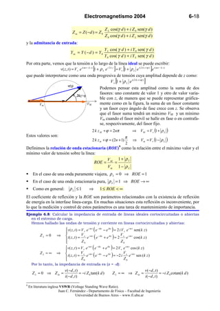 Electromagnetismo 2004                                                                       6-18

                                                                Z L cos(γ d ) + i Z 0 sen(γ d )
                                  Z in = Z ( − d ) = Z 0
                                                                Z 0 cos(γ d ) + i Z L sen(γ d )
y la admitancia de entrada:
                                                               Y L cos( γ d ) + i Y 0 sen( γ d )
                                Y in = Y ( − d ) = Y 0
                                                               Y 0 cos( γ d ) + i Y L sen( γ d )
Por otra parte, vemos que la tensión a lo largo de la línea ideal se puede escribir:
                   v( z , t ) = V + e i (ω t − k z ) [ + ρ L e i 2 k z ] = V + [ + ρ L e i ( 2 k z +ϕ ) ]e i (ω t − k z )
                                                     1                         1
que puede interpretarse como una onda progresiva de tensión cuya amplitud depende de z como:
                                                                          [
                                                                   V + 1 + ρ L e i ( 2 k z +ϕ )     ]
                          v(z)
                                                         Podemos pensar esta amplitud como la suma de dos
                                                         fasores: uno constante de valor 1 y otro de valor varia-
                                 2kz+ϕ
                                                         ble con z, de manera que se puede representar gráfica-
        Vm                                   VM          mente como en la figura, la suma de un fasor constante
                                                         y un fasor cuyo ángulo de fase crece con z. Se observa
                                                         que el fasor suma tendrá un máximo VM y un mínimo
                                                         Vm cuando el fasor móvil se halle en fase o en contrafa-
                                                         se, respectivamente, del fasor fijo.
                                                    2 k z M + ϕ = 2nπ                    ⇒ V M = V+ (1 + ρ L          )
Estos valores son:                                                                π
                                                    2 k z m + ϕ = (2n + 1)               ⇒ Vm = V + (1 − ρ L         )
                                                                                  2
Definimos la relación de onda estacionaria (ROE)9 como la relación entre el máximo valor y el
mínimo valor de tensión sobre la línea:
                                           V    1+ ρL
                                      ROE = M =
                                            Vm 1 − ρ L
       En el caso de una onda puramente viajera, ρ L = 0 ⇒ ROE = 1
       En el caso de una onda estacionaria pura, ρ L = 1 ⇒ ROE → ∞
       Como en general:        ρL ≤1             ⇒         1 ≤ ROE < ∞
El coeficiente de reflexión y la ROE son parámetros relacionados con la existencia de reflexión
de energía en la interfase línea-carga. En muchas situaciones esta reflexión es inconveniente, por
lo que la medición y control de estos parámetros es una tarea de mantenimiento de importancia.
Ejemplo 6.8: Calcular la impedancia de entrada de líneas ideales cortocircuitadas o abiertas
   en el extremo de carga.
   Hemos hallado las ondas de tensión y corriente en líneas cortocircuitadas y abiertas:
                            v ( z , t ) = V + e i ω t ( e − ikz − e ikz ) = 2 i V + e i ω t sen( k z )
                            
           ZL = 0     ⇒      i ( z , t ) = V + e i ω t ( e − ikz + e ikz ) = 2 V + e i ω t cos( k z )
                                           Z0                                  Z0
                            
                            v ( z , t ) = V + e i ω t ( e − ikz + e ikz ) = 2 V + e i ω t cos ( k z )
                            
           ZL = ∞     ⇒      i ( z , t ) = V + e i ω t ( e −ikz − e ikz ) = −2 i V + e i ω t sen ( k z )
                            
                                           Z0                                     Z0
      Por lo tanto, la impedancia de entrada es (z = -d):
                            v ( −d , t )                                                             v ( −d , t )
      Z L = 0 ⇒ Z in =                   = −i Z 0 tan(k d )            Z L = ∞ ⇒ Z in =                           = −i Z 0 cotan( k d )
                            i ( −d , t )                                                             i( −d , t )

9
    En literatura inglesa VSWR (Voltage Standing Wave Ratio).
                         Juan C. Fernández - Departamento de Física – Facultad de Ingeniería
                                    Universidad de Buenos Aires – www.fi.uba.ar
 