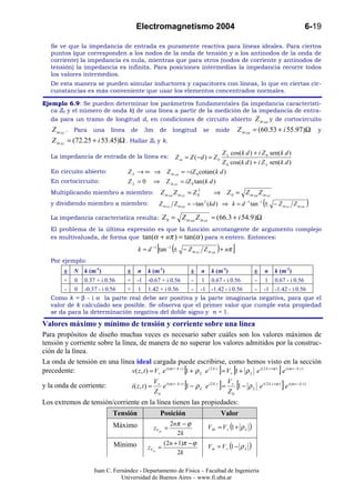 Electromagnetismo 2004                                                                      6-19

    Se ve que la impedancia de entrada es puramente reactiva para líneas ideales. Para ciertos
    puntos (que corresponden a los nodos de la onda de tensión y a los antinodos de la onda de
    corriente) la impedancia es nula, mientras que para otros (nodos de corriente y antinodos de
    tensión) la impedancia es infinita. Para posiciones intermedias la impedancia recorre todos
    los valores intermedios.
    De esta manera se pueden simular inductores y capacitores con líneas, lo que en ciertas cir-
    cunstancias es más conveniente que usar los elementos concentrados normales.

Ejemplo 6.9: Se pueden determinar los parámetros fundamentales (la impedancia característi-
   ca Z0 y el número de onda k) de una línea a partir de la medición de la impedancia de entra-
   da para un tramo de longitud d, en condiciones de circuito abierto Z in ca y de cortocircuito
    Z in cc . Para una línea de 3m de longitud se mide                                                 Z in ca = (60.53 + i 55.97)Ω          y
    Z in cc = (72.25 + i 53.45)Ω . Hallar Z0 y k.
                                                                                          Z L cos(k d ) + i Z 0 sen( k d )
    La impedancia de entrada de la línea es:                         Z in = Z ( −d ) = Z 0
                                                                                          Z 0 cos(k d ) + i Z L sen( k d )
    En circuito abierto:                 Z L → ∞ ⇒ Z in ca             = −iZ 0 cotan ( k d )
    En cortocircuito:                    ZL = 0      ⇒ Z in cc = iZ 0 tan ( k d )
    Multiplicando miembro a miembro:                       Z in ca Z in cc = Z 02         ⇒ Z 0 = Z in ca Z in cc
    y dividiendo miembro a miembro:                                                                                  (
                                                        Z in cc Z in ca = − tan (kd ) ⇒ k = d −1 tan −1 ± − Z in cc Z in ca
                                                                                    2
                                                                                                                                         )
    La impedancia característica resulta:                   Z 0 = Z in ca Z in cc ≈ (66.3 + i 54.9)Ω
    El problema de la última expresión es que la función arcotangente de argumento complejo
    es multivaluada, de forma que tan (α + nπ ) = tan (α ) para n entero. Entonces:

                                                       [         (
                                              k = d −1 tan −1 ± − Z in cc Z in ca + nπ      )      ]
    Por ejemplo:
          ±    N    k (m-1)              ±    n    k (m-1)                  ±       n    k (m-1)                 ±   n   k (m-1)
          +    0    0.37 + i 0.56        +   -1    -0.67 + i 0.56           -       1    0.67 - i 0.56           -   1   0.67 - i 0.56
         - 0 -0.37 - i 0.56   + 1 1.42 + i 0.56     - -1 -1.42 - i 0.56   - -1 -1.42 - i 0.56
    Como k = β - i α la parte real debe ser positiva y la parte imaginaria negativa, para que el
    valor de k calculado sea posible. Se observa que el primer valor que cumple esta propiedad
    se da para la determinación negativa del doble signo y n = 1.

Valores máximo y mínimo de tensión y corriente sobre una línea
Para propósitos de diseño muchas veces es necesario saber cuáles son los valores máximos de
tensión y corriente sobre la línea, de manera de no superar los valores admitidos por la construc-
ción de la línea.
La onda de tensión en una línea ideal cargada puede escribirse, como hemos visto en la sección
precedente:                      v( z, t ) = V + e i (ω t − k z ) [ + ρ L e i 2 k z ] = V + [ + ρ L e i ( 2 k z +ϕ ) ] e i (ω t − k z )
                                                                  1                         1
                                            V                                           V
y la onda de corriente:          i( z, t ) = + e i (ω t − k z ) [ − ρ L e i 2 k z ] = + [ − ρ L e i ( 2 k z +ϕ ) ] e i (ω t − k z )
                                                                  1                          1
                                             Z0                                         Z0
Los extremos de tensión/corriente en la línea tienen las propiedades:
                                  Tensión                  Posición                             Valor
                                                                2 nπ − ϕ
                                  Máximo             zV M =                             V M = V + (1 + ρ L   )
                                                                   2k
                                                            ( 2n + 1)π − ϕ
                                  Mínimo           z Vm =                               V m = V + (1 − ρ L   )
                                                                  2k

                        Juan C. Fernández - Departamento de Física – Facultad de Ingeniería
                                   Universidad de Buenos Aires – www.fi.uba.ar
 
