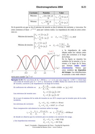 Electromagnetismo 2004                                                    6-20

                           Corriente             Posición                          Valor
                              Máximo               ( 2n + 1)π − ϕ                  V+
                                           zIM =
                                                         2k
                                                                           IM =       (1 + ρ L   )
                                                                                   Z0
                              Mínimo                  2 nπ − ϕ                     V+
                                              zIm =
                                                         2k
                                                                            Im =      (1 − ρ L   )
                                                                                   Z0
En la posición en que se da el máximo de tensión se da el mínimo de corriente y viceversa. En
estos extremos el fasor e i ( 2 kz +ϕ ) pasa por valores reales. La impedancia de onda en estos extre-
mos es:
                                  VM = V+ ( + ρ L )
                                           1
                                                                                        1+ ρL
           Máximo de tensión:          V+                       ⇒         ZM = Z0                   = Z 0 ROE
                                   I =
                                   M
                                           (1 − ρ L )                                   1− ρL
                                       Z0

                                   V m = V + (1 − ρ L )
                                                                                   1− ρL          Z0
           Mínimo de tensión:           V                   ⇒       Zm = Z0               =
                                   I m = + (1 + ρ L )                             1+ ρL         ROE
                                         Z0
                                  
                                                                                       y la impedancia de onda
                                                             v/V+
                                                                                       adopta todos los valores entre
                                                           Z0 i/V+
                                                                           1+ρL      estos dos extremos a lo largo
                                                                                       de la línea.
                                                                                       En la figura se muestra los
                                                                                       módulos de la tensión y la co-
                                                                                       rriente a lo largo de la línea,
                                                                                       que forman ondas cuasi-
                                                                           1-ρL      estacionarias. Nótese que
                                                                                       estos módulos no dependen
-z                                                                     0               del tiempo. Las distribuciones
                    3λ/4           λ/2             λ/4
                                                                                       se acercan a una onda estacio-
naria pura cuando ρL→1.
Ejemplo 6.10: Por una línea de Z0 = 300 Ω, y vf = c/3, con una carga ZL = (100 + i 15) Ω viaja
   una onda de tensión pico V+ = 10 V y frecuencia 10 MHz. Hallar los valores de los máximos
   de tensión, corriente y de impedancia a lo largo de la línea.
                                                 ZL − Z0
     El coeficiente de reflexión es:      ρL =            ≈ −0.49 + i 0.056 ⇒ ρ L ≈ 0.5
                                                 Z L + Z0
                                                 V M = V + (1 + ρ L ) ≈ 15V
     Los extremos de tensión son:
                                                 Vm = V + (1 − ρ L ) ≈ 5V
     Se ve que el máximo de la onda de tensión es un 50 % mayor que la tensión pico de la onda
     incidente.
                                          I M = V M / Z 0 ≈ 0 .05 A = 50 mA
     los extremos de corriente:
                                          I m = V m / Z 0 ≈ 0 .017 A = 17 mA
     Para comparación calculamos la corriente sobre la carga:
                              v L τ L v+ (1 + ρ L ) v+        1 + ρL
                       iL =      =      =              ⇒ IL =        V + ≈ 49.96 mA
                              ZL    ZL        ZL                ZL
     de donde se observa que la corriente pico es similar a la corriente de carga.
                                                   Z M = V M / I m ≈ 902 .53 Ω
     y las impedancias extremas:
                                                   Z m = V m / I M ≈ 99 .72 Ω
                    Juan C. Fernández - Departamento de Física – Facultad de Ingeniería
                               Universidad de Buenos Aires – www.fi.uba.ar
 