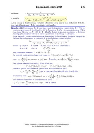 Electromagnetismo 2004                                                                              6-22

                                                  Z0
de donde:          V+ =                                                       Vg
                          (Z g + Z 0 ) e   ikd
                                                 + ρ L ( Z 0 − Z g ) e −i k d
                                                    Z 0 (Z L + Z 0 )
o también:         V+ =                                                                             Vg
                          ( Z L + Z 0 )( Z g + Z 0 ) e i k d + ( Z L − Z 0 ) ( Z 0 − Z g ) e −i k d
Así se conoce la distribución de corrientes y tensiones sobre toda la línea en función de la ten-
sión pico del generador y de las impedancias involucradas.
Ejemplo 6.11: Un tramo de 3m de una línea coaxil de impedancia característica Z0 = 75 Ω co-
   necta un generador de tensión pico 125 V, frecuencia 1 MHz y resistencia interna 19 Ω a
   una carga RL serie con R = 150 Ω y L = 25 µHy. Calcule la potencia media que se disipa en
   la carga y los máximos valores de tensión y corriente en la línea y su ubicación.
  Para responder es necesario determinar la amplitud de las ondas de tensión y corriente en
  la línea. Para ello usamos la expresión de V+ que hallamos en esta sección:
                                                               Z 0 (Z L + Z0 )
                           V+ =                                                                               Vg
                                  ( Z L + Z 0 )( Z g + Z 0 ) e i k d + ( Z L − Z 0 ) ( Z 0 − Z g ) e −i k d

  Como: Vg = 125 V            Z0 = 75 Ω             ZL = RL +i XL = RL +i ωL = (150+i 157) Ω
                                                         ω ω η0
             Zg = 19 Ω          d=3m                 k= =         = 0.1 m−1
                                                         v c Z0
  con estos datos tenemos: V+ ≈ (69.57 − i 20.31)V
  La potencia media que se disipa en la carga es:                         PL = T Pi = 1 − ρ L(         2
                                                                                                           )V     +
                                                                                                                      2
                                                                                                                              2Z 0
                                                                                                                              2
  con:   ρL =
                ZL − Z0
                Z L + Z0
                         ≈ 0.55 + i 0.31 ⇒ ρ L
                                                        2
                                                            ≈ 0.4   de donde:                    (
                                                                                        PL = 1 − ρ L
                                                                                                              2
                                                                                                                  ) VZ
                                                                                                                    2
                                                                                                                          +
                                                                                                                                  ≈ 20.93W
                                                                                                                              0

  Los valores máximos de tensión y de corriente son:
                     V max = V + (1 + ρ L ) ≈ 118.45 V   I max = V + (1 + ρ L ) / Z 0 ≈ 1.58 A
  mientras que las posiciones d4e los máximos de tensión se dan para:
                  2 nπ − ϕ λ         ϕ  con n entero y ϕ fase del coeficiente de reflexión.
           z VM =          = n −         
                     2k      2       2π 
  En nuestro caso: ϕ ≈ 0.5159 ( radianes) ⇒ z n = cZ 0  n − ϕ  ≈ 29.84( n − 0.0821) m
                                                                      
                                                       2η 0 f    2π 
  Los máximos de la onda de corriente se dan para:
       λ           ϕ
  z m =  2m + 1 −  ≈ 14.29( 2m + 0.836 ) m con m entero.
       4           π




                    Juan C. Fernández - Departamento de Física – Facultad de Ingeniería
                               Universidad de Buenos Aires – www.fi.uba.ar
 
