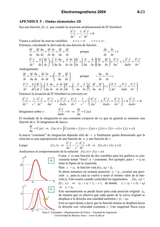 Electromagnetismo 2004                                             6-23

APENDICE 5 – Ondas elementales 1D
Sea una función f(z, t) que cumple la ecuación unidimensional de D’Alembert:
                                       ∂2 f    1 ∂2 f
                                            −         =0
                                       ∂z 2 c 2 ∂t 2
Vamos a utilizar las nuevas variables:   u = z − ct    v = z + ct .
Entonces, calculando la derivada de una función de función:
       ∂f ∂f ∂u ∂f ∂v ∂f ∂f                                      ∂u ∂v
            =       +       =     +            porque               =   =1
       ∂z ∂u ∂z ∂v ∂z ∂u ∂v                                       ∂z ∂z
       ∂2 f    ∂  ∂f   ∂ ∂u ∂ ∂v  ∂f  ∂           ∂  ∂f ∂f  ∂ 2 f     ∂2 f   ∂2 f
              =  =
                               +      
                                             =    +      + =      +2      +
        ∂z 2 ∂z  ∂z   ∂u ∂z ∂v ∂z  ∂z  ∂u ∂v  ∂u ∂v  ∂u 2             ∂u∂v ∂v 2
Análogamente:
   ∂f         ∂f ∂u         ∂f ∂v     ∂f ∂f                                      ∂u       ∂v
          =             +         = c −
                                        +                         porque    −        =        =c
   ∂t         ∂u ∂t         ∂v ∂t     ∂u ∂v                                      ∂t       ∂t
   ∂2 f           ∂  ∂f   ∂ ∂u ∂ ∂v  ∂f        ∂ ∂   ∂f ∂f       ∂2 f    ∂2 f ∂2 f                   
              =       =
                                +      
                                              = c − + c − +  = c 2 
                                                                     2    −2     +                       
                                                                                                              
   ∂t 2           ∂t  ∂t   ∂u ∂t ∂v ∂t  ∂t     ∂u ∂v   ∂u ∂v     ∂u      ∂u∂v ∂v 2                   
Entonces la ecuación de D´Alembert se convierte en:
  ∂2 f             1 ∂2 f         ∂2 f        ∂2 f        ∂2 f        1    ∂2 f    ∂2 f   ∂2 f          ∂2 f
              −               =          +2           +          −      c2
                                                                                −2      +            =4
                                                                                                               =0
   ∂z 2           c 2 ∂t 2        ∂u 2        ∂u ∂v       ∂v 2       c2    ∂u 2    ∂u ∂v ∂v 2           ∂u ∂v
                                    ∂2 f            ∂f
Integramos sobre v:                        =0 ⇒        = C1 (u )
                                    ∂u∂v            ∂u
El resultado de la integración es una constante (respecto de v), que en general es entonces una
función de u. Si integramos de nuevo:
        ∂f
             = C1 (u ) ⇒ f (u, v) = ∫ C1 (u ) du + f 2 (v) = f1 (u ) + f 2 (v) = f1 ( z − ct ) + f 2 ( z + ct )
        ∂u
la nueva “constante” de integración depende sólo de v y finalmente queda demostrado que la
solución es una superposición de una función de u y una función de v.
                                            ∂2 f   1 ∂2 f
Luego:                    f ( z, t ) ⇒           − 2       = 0 ⇒ f ( z, t ) = f ( z ∓ ct )
                                            ∂z 2 c ∂t 2
Analicemos el comportamiento de la solución f ( z, t ) = f ( z − ct )
     f                              Como f es una función de dos variables para los gráficos es con-
                          t0        veniente tomar “fotos” a t constante. Por ejemplo, para t = t0 se
  f0                                tiene la figura de la izquierda.
                                    Para z = z0 la función vale f(z0 , t0) = f0 .
                                    Si ahora tomamos un instante posterior t1 > t0 , existirá una posi-
                                    ción z1 para la cual se vuelve a tener el mismo valor de la fun-
                                    ción f0. Esto ocurre cuando coinciden los argumentos: f(z0 , t0) =
          z0                  z
                                    f(z1 , t1) ⇒ z0 – c t0 = z1 – c t1 de donde: z1 = z0 + c (t1 – t0)
     f
                                    ⇒ z1 > z0 .
                          t1
                                    Este razonamiento se puede hacer para cada posición original z0,
  f0
                        c
                                    de manera que se observa que cada punto de la curva original se
                                    desplaza a la derecha una cantidad uniforme c (t1 – t0).
                                    Esto es equivalente a decir que la función misma se desplaza hacia
                                    la derecha con velocidad constante c. Una magnitud física cuya
                  z0   z1              z
                             Juan C. Fernández - Departamento de Física – Facultad de Ingeniería
                                        Universidad de Buenos Aires – www.fi.uba.ar
 