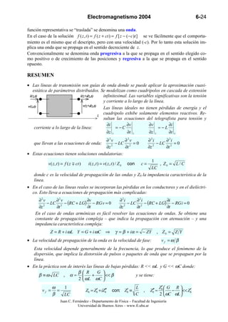 Electromagnetismo 2004                                                    6-24

función representativa se “traslada” se denomina una onda.
En el caso de la solución f ( z , t ) = f ( z + ct ) = f [ z − ( − c )t ] se ve fácilmente que el comporta-
miento es el mismo que el descripto, pero con una velocidad (-c). Por lo tanto esta solución im-
plica una onda que se propaga en el sentido decreciente de z.
Convencionalmente se denomina onda progresiva a la que se propaga en el sentido elegido co-
mo positivo o de crecimiento de las posiciones y regresiva a la que se propaga en el sentido
opuesto.

RESUMEN
• Las líneas de transmisión son guías de onda donde se puede aplicar la aproximación cuasi-
   estática de parámetros distribuidos. Se modelizan como cuadripolos en cascada de extensión
 i(z,t)                       i(z+dz,t)     infinitesimal. Las variables significativas son la tensión
                                            y corriente a lo largo de la línea.
v(z,t)                          v(z+dz,t)
                                            Las líneas ideales no tienen pérdidas de energía y el
                                          z
                                            cuadripolo exhibe solamente elementos reactivos. Re-
                                            sultan las ecuaciones del telegrafista para tensión y
                                              ∂i         ∂v           ∂v         ∂i
    corriente a lo largo de la línea:              = −C                     ≈−L
                                              ∂z z        ∂t z        ∂z z       ∂t z
                                         ∂2v       ∂2v                                   ∂ 2i     ∂ 2i
    que llevan a las ecuaciones de onda:      − LC 2 = 0                                      − LC 2 = 0
                                         ∂z 2      ∂t                                    ∂z 2     ∂t
• Estas ecuaciones tienen soluciones ondulatorias:
                                                                                           1
            v ( z, t ) = f ( z ∓ ct )    i ( z , t ) = v ( z, t ) / Z 0   con       c=            , Z0 = L / C
                                                                                          LC
    donde c es la velocidad de propagación de las ondas y Z0 la impedancia característica de la
    línea.
• En el caso de las líneas reales se incorporan las pérdidas en los conductores y en el dieléctri-
  co. Esto lleva a ecuaciones de propagación más complicadas:
      ∂2v      ∂2v             ∂v              ∂ 2i     ∂ 2i           ∂i
           − LC 2 − (RC + LG) − RG v = 0            − LC 2 − (RC + LG) − RG i = 0
      ∂z 2
               ∂t              ∂t              ∂z 2
                                                        ∂t             ∂t
    En el caso de ondas armónicas es fácil resolver las ecuaciones de ondas. Se obtiene una
    constante de propagación compleja – que indica la propagación con atenuación – y una
    impedancia característica compleja:
             Z = R + i ωL Y = G + i ωC ⇒                         γ = β + iα = − ZY             , Z0 = Z Y
• La velocidad de propagación de la onda es la velocidad de fase:                                  vf =ω β
    Esta velocidad depende generalmente de la frecuencia, lo que produce el fenómeno de la
    dispersión, que implica la distorsión de pulsos o paquetes de onda que se propaguen por la
    línea.
• En la práctica son de interés las líneas de bajas pérdidas: R << ωL y G << ωC donde:
                           β R        G 
     β ≡ ω LC , α ≈               +      << β            y se tiene:
                           2  ωL ωC 
                ω   1                                                           L                  ′
                                                                                                  Z0  G R 
         vf =     =                     Z0 = Z0 + iZ0′
                                              ′     ′               ′
                                                              con: Z0 ≡             ,     Z0′ ≈
                                                                                           ′                  ′
                                                                                                        − << Z0
                β   LC                                                          C                 2  ωC ωL 
                     Juan C. Fernández - Departamento de Física – Facultad de Ingeniería
                                Universidad de Buenos Aires – www.fi.uba.ar
 
