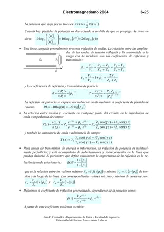 Electromagnetismo 2004                                             6-25

                                                       1
   La potencia que viaja por la línea es: < v i > =      Re(v i * )
                                                       2
   Cuando hay pérdidas la potencia va decreciendo a medida de que se propaga. Se tiene en
                   vi 
   db/m: 10 log10       z 
                              = 10 log10 (e 2α ) = 20 log 10 (e )α
                   vi      
                      z +1 

• Una línea cargada generalmente presenta reflexión de ondas. La relación entre las amplitu-
                               des de las ondas de tensión reflejada y la transmitida a la
                               carga con la incidente son los coeficientes de reflexión y
             Z0         ZL     transmisión:
                            z                   V      Z − Z0     Y − YL
                                          ρL = − = L            = 0
                       0
                                                V+     ZL + Z0    Y0 + Y L
                                                                       VL            2ZL
                                                           τL =           =1+ ρL =
                                                                       V+          Z L + Z0
   y los coeficientes de reflexión y transmisión de potencia:
                                   < Pr >          2                          < Pt > R L Z 0      2
                              R=          = ρL                          T=          =        τL
                                   < Pi >                                     < Pi > Z L 2
   La reflexión de potencia se expresa normalmente en db mediante el coeficiente de pérdida de
   retorno:      RL = −10 log( R ) = −20 log( ρ L )
• La relación entre tensión y corriente en cualquier punto del circuito es la impedancia de
  onda o impedancia de campo:
                              v ( z, t )      e −i γ z + ρ L e i γ z     Z cos(γ z ) − i Z 0 sen(γ z )
                   Z ( z) =              = Z 0 −i γ z          iγ z
                                                                     = Z0 L
                              i ( z, t )      e        − ρL e            Z 0 cos(γ z ) − i Z L sen(γ z )
   y también la admitancia de onda o admitancia de campo:
                                        Y cos( γ z ) − i Y 0 sen( γ z )
                             Y ( z) = Y0 L
                                        Y 0 cos( γ z ) − i Y L sen( γ z )
• Para líneas de transmisión de energía o información, la reflexión de potencia es habitual-
  mente perjudicial, y está acompañada de sobretensiones y sobrecorrientes en la línea que
  pueden dañarla. El parámetro que define usualmente la importancia de la reflexión es la re-
                                        1+ ρL
  lación de onda estacionaria:   ROE =
                                        1 − ρL
   que es la relación entre los valores máximo VM = V+ (1 + ρ L ) y mínimo V m = V + (1 − ρ L ) de ten-
   sión a lo largo de la línea. Los correspondientes valores máximo y mínimo de corriente son:
           V+                         V+
    IM =      (1 + ρ L   )   y Im =      (1 − ρ L ).
           Z0                         Z0
• Definimos el coeficiente de reflexión generalizado, dependiente de la posición como:
                                                       V− e i γ z
                                            ρ ( z) =                   = ρ L ei 2γ z
                                                              −i γ z
                                                       V+ e
   A partir de este coeficiente podemos escribir:


                    Juan C. Fernández - Departamento de Física – Facultad de Ingeniería
                               Universidad de Buenos Aires – www.fi.uba.ar
 