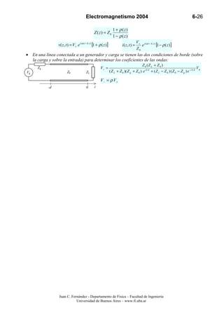 Electromagnetismo 2004                                                                       6-26

                                                                    1 + ρ ( z)
                                                  Z ( z) = Z 0
                                                                    1 − ρ ( z)
                                                                                          V + i (ω t − k z )
                 v( z, t ) = V + e i (ω t − k z ) [1 + ρ ( z )]             i( z, t ) =      e               [1 − ρ ( z )]
                                                                                          Z0
• En una línea conectada a un generador y carga se tienen las dos condiciones de borde (sobre
  la carga y sobre la entrada) para determinar los coeficientes de las ondas:
                                                                                            Z 0 (Z L + Z 0 )
      Zg                                               V+ =                                                                                 Vg
Vg                       Z0               ZL                      ( Z L + Z 0 )( Z g + Z 0 ) e i k d + ( Z L − Z 0 ) ( Z 0 − Z g ) e −i k d

                                                       V− = ρ V+
           -d                             0       z




                 Juan C. Fernández - Departamento de Física – Facultad de Ingeniería
                            Universidad de Buenos Aires – www.fi.uba.ar
 