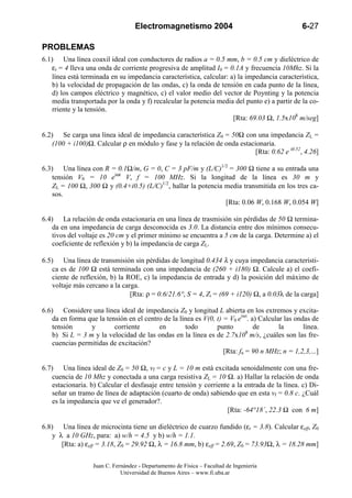 Electromagnetismo 2004                                      6-27

PROBLEMAS
6.1) Una línea coaxil ideal con conductores de radios a = 0.5 mm, b = 0.5 cm y dieléctrico de
    εr = 4 lleva una onda de corriente progresiva de amplitud I0 = 0.1A y frecuencia 10Mhz. Si la
    línea está terminada en su impedancia característica, calcular: a) la impedancia característica,
    b) la velocidad de propagación de las ondas, c) la onda de tensión en cada punto de la línea,
    d) los campos eléctrico y magnético, c) el valor medio del vector de Poynting y la potencia
    media transportada por la onda y f) recalcular la potencia media del punto e) a partir de la co-
    rriente y la tensión.
                                                                     [Rta: 69.03 Ω, 1.5x108 m/seg]

6.2) Se carga una línea ideal de impedancia característica Z0 = 50Ω con una impedancia ZL =
    (100 + i100)Ω. Calcular ρ en módulo y fase y la relación de onda estacionaria.
                                                                           [Rta: 0.62 e i0.52, 4.26]

6.3) Una línea con R = 0.1Ω/m, G = 0, C = 3 pF/m y (L/C)1/2 = 300 Ω tiene a su entrada una
    tensión V0 = 10 eiωt V, f = 100 MHz. Si la longitud de la línea es 30 m y
    ZL = 100 Ω, 300 Ω y (0.4+i0.5) (L/C)1/2, hallar la potencia media transmitida en los tres ca-
    sos.
                                                                [Rta: 0.06 W, 0.168 W, 0.054 W]

6.4) La relación de onda estacionaria en una línea de trasmisión sin pérdidas de 50 Ω termina-
    da en una impedancia de carga desconocida es 3.0. La distancia entre dos mínimos consecu-
    tivos del voltaje es 20 cm y el primer mínimo se encuentra a 5 cm de la carga. Determine a) el
    coeficiente de reflexión y b) la impedancia de carga ZL.

6.5) Una línea de transmisión sin pérdidas de longitud 0.434 λ y cuya impedancia característi-
    ca es de 100 Ω está terminada con una impedancia de (260 + i180) Ω. Calcule a) el coefi-
    ciente de reflexión, b) la ROE, c) la impedancia de entrada y d) la posición del máximo de
    voltaje más cercano a la carga.
                                [Rta: ρ = 0.6/21.6°, S = 4, Zi = (69 + i120) Ω, a 0.03λ de la carga]

6.6) Considere una línea ideal de impedancia Z0 y longitud L abierta en los extremos y excita-
    da en forma que la tensión en el centro de la línea es V(0, t) = V0 eiwt. a) Calcular las ondas de
    tensión      y        corriente       en        todo        punto          de       la       línea.
    b) Si L = 3 m y la velocidad de las ondas en la línea es de 2.7x108 m/s, ¿cuáles son las fre-
    cuencias permitidas de excitación?
                                                                   [Rta: fn = 90 n MHz; n = 1,2,3,...]

6.7) Una línea ideal de Z0 = 50 Ω, vf = c y L = 10 m está excitada senoidalmente con una fre-
    cuencia de 10 Mhz y conectada a una carga resistiva ZL = 10 Ω. a) Hallar la relación de onda
    estacionaria. b) Calcular el desfasaje entre tensión y corriente a la entrada de la línea. c) Di-
    señar un tramo de línea de adaptación (cuarto de onda) sabiendo que en esta vf = 0.8 c. ¿Cuál
    es la impedancia que ve el generador?.
                                                                   [Rta: -64°18´, 22.3 Ω con 6 m]

6.8) Una línea de microcinta tiene un dieléctrico de cuarzo fundido (εr = 3.8). Calcular εeff, Z0
    y λ a 10 GHz, para: a) w/h = 4.5 y b) w/h = 1.1.
       [Rta: a) εeff = 3.18, Z0 = 29.92 Ω, λ = 16.8 mm, b) εeff = 2.69, Z0 = 73.93Ω, λ = 18.28 mm]


                   Juan C. Fernández - Departamento de Física – Facultad de Ingeniería
                              Universidad de Buenos Aires – www.fi.uba.ar
 