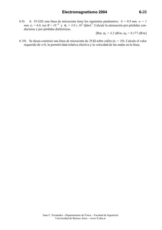 Electromagnetismo 2004                                   6-28

6.9) A 10 GHz una línea de microcinta tiene los siguientes parámetros: h = 0.8 mm, w = 1
    mm, εr = 6.6, tan θ = 10 -4 y σc = 5.8 x 107 (Ωm)-1. Calcule la atenuación por pérdidas con-
    ductoras y por pérdidas dieléctricas.
                                                          [Rta: αc = 4.2 dB/m, αd = 0.177 dB/m]

6.10) Se desea construir una línea de microcinta de 20 Ω sobre zafiro (εr = 10). Calcule el valor
   requerido de w/h, la permitividad relativa efectiva y la velocidad de las ondas en la línea.




                 Juan C. Fernández - Departamento de Física – Facultad de Ingeniería
                            Universidad de Buenos Aires – www.fi.uba.ar
 
