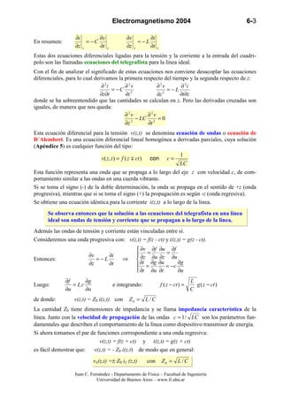 Electromagnetismo 2004                                           6-3

                  ∂i        ∂v                ∂v       ∂i
En resumen:            = −C                        ≈−L
                  ∂z z      ∂t    z           ∂z z     ∂t        z

Estas dos ecuaciones diferenciales ligadas para la tensión y la corriente a la entrada del cuadri-
polo son las llamadas ecuaciones del telegrafista para la línea ideal.
Con el fin de analizar el significado de estas ecuaciones nos conviene desacoplar las ecuaciones
diferenciales, para lo cual derivamos la primera respecto del tiempo y la segunda respecto de z:
                               ∂ 2i      ∂2v           ∂2v        ∂ 2i
                                    = −C 2                  = −L
                              ∂z∂t       ∂t            ∂z 2      ∂t∂z
donde se ha sobreentendido que las cantidades se calculan en z. Pero las derivadas cruzadas son
iguales, de manera que nos queda:
                                         ∂2v       ∂2v
                                              − LC 2 = 0
                                         ∂z 2      ∂t
Esta ecuación diferencial para la tensión v(z,t) se denomina ecuación de ondas o ecuación de
D´Alembert. Es una ecuación diferencial lineal homogénea a derivadas parciales, cuya solución
(Apéndice 5) es cualquier función del tipo:
                                                                                1
                               v ( z, t ) = f ( z ∓ ct )   con          c=
                                                                                LC
Esta función representa una onda que se propaga a lo largo del eje z con velocidad c, de com-
portamiento similar a las ondas en una cuerda vibrante.
Si se toma el signo (-) de la doble determinación, la onda se propaga en el sentido de +z (onda
progresiva), mientras que si se toma el signo (+) la propagación es según -z (onda regresiva).
Se obtiene una ecuación idéntica para la corriente i(z,t) a lo largo de la línea.
      Se observa entonces que la solución a las ecuaciones del telegrafista en una línea
      ideal son ondas de tensión y corriente que se propagan a lo largo de la línea.
Además las ondas de tensión y corriente están vinculadas entre sí.
Consideremos una onda progresiva con: v(z,t) = f(z - ct) y i(z,t) = g(z - ct).
                                                     ∂v ∂f ∂u ∂f
                         ∂v      ∂i                  ∂z = ∂u ∂z = ∂u
Entonces:                   = −L            ⇒        ∂i ∂g ∂u
                         ∂z      ∂t                                   ∂g
                                                     =          = −c
                                                     ∂t ∂u ∂t        ∂u
              ∂f      ∂g                                                              L
Luego:           = Lc                 e integrando:                  f ( z − ct ) =     g ( z − ct )
              ∂u      ∂u                                                              C
de donde:         v(z,t) = Z0 i(z,t) con        Z0 = L / C
La cantidad Z0 tiene dimensiones de impedancia y se llama impedancia característica de la
línea. Junto con la velocidad de propagación de las ondas c = 1 / LC son los parámetros fun-
damentales que describen el comportamiento de la línea como dispositivo transmisor de energía.
Si ahora tomamos el par de funciones correspondiente a una onda regresiva:
                             v(z,t) = f(z + ct) y i(z,t) = g(z + ct)
es fácil demostrar que: v(z,t) = - Z0 i(z,t) de modo que en general:
                           v±(z,t) =± Z0 i± (z,t)          con       Z0 = L / C

                  Juan C. Fernández - Departamento de Física – Facultad de Ingeniería
                             Universidad de Buenos Aires – www.fi.uba.ar
 