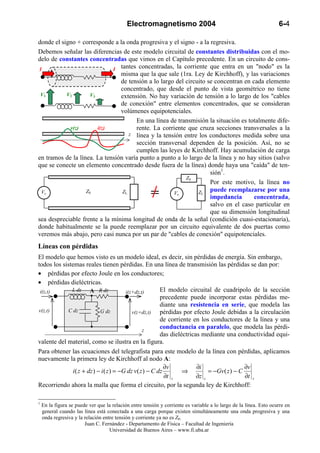 Electromagnetismo 2004                                                  6-4

donde el signo + corresponde a la onda progresiva y el signo - a la regresiva.
Debemos señalar las diferencias de este modelo circuital de constantes distribuidas con el mo-
delo de constantes concentradas que vimos en el Capítulo precedente. En un circuito de cons-
 I                           I tantes concentradas, la corriente que entra en un "nodo" es la
                                misma que la que sale (1ra. Ley de Kirchhoff), y las variaciones
                                de tensión a lo largo del circuito se concentran en cada elemento
                                concentrado, que desde el punto de vista geométrico no tiene
 V1        V2        V3         extensión. No hay variación de tensión a lo largo de los "cables
                                de conexión" entre elementos concentrados, que se consideran
                                volúmenes equipotenciales.
                                      En una línea de transmisión la situación es totalmente dife-
            v(z)        i(z)          rente. La corriente que cruza secciones transversales a la
                                    z línea y la tensión entre los conductores medida sobre una
                                      sección transversal dependen de la posición. Así, no se
                                      cumplen las leyes de Kirchhoff. Hay acumulación de carga
en tramos de la línea. La tensión varía punto a punto a lo largo de la línea y no hay sitios (salvo
que se conecte un elemento concentrado desde fuera de la línea) donde haya una "caída" de ten-
                                                                    sión1.
                                                          Z0
                                                                    Por este motivo, la línea no
  Vs               Z0            ZL                  Vs        ZL puede reemplazarse por una
                                                                    impedancia       concentrada,
                                                                    salvo en el caso particular en
                                                                    que su dimensión longitudinal
sea despreciable frente a la mínima longitud de onda de la señal (condición cuasi-estacionaria),
donde habitualmente se la puede reemplazar por un circuito equivalente de dos puertas como
veremos más abajo, pero casi nunca por un par de "cables de conexión" equipotenciales.
Líneas con pérdidas
El modelo que hemos visto es un modelo ideal, es decir, sin pérdidas de energía. Sin embargo,
todos los sistemas reales tienen pérdidas. En una línea de transmisión las pérdidas se dan por:
• pérdidas por efecto Joule en los conductores;
• pérdidas dieléctricas.
 i(z,t)       L dz      A R dz            i(z+dz,t)        El modelo circuital de cuadripolo de la sección
                                                           precedente puede incorporar estas pérdidas me-
                                                           diante una resistencia en serie, que modela las
v(z,t)      C dz             G dz            v(z+dz,t)     pérdidas por efecto Joule debidas a la circulación
                                                           de corriente en los conductores de la línea y una
                                                   z
                                                           conductancia en paralelo, que modela las pérdi-
                                                           das dieléctricas mediante una conductividad equi-
valente del material, como se ilustra en la figura.
Para obtener las ecuaciones del telegrafista para este modelo de la línea con pérdidas, aplicamos
nuevamente la primera ley de Kirchhoff al nodo A:
                                                             ∂v           ∂i                   ∂v
               i ( z + dz ) − i ( z ) = −G dz v ( z ) − C dz        ⇒          = −Gv ( z ) − C
                                                             ∂t z         ∂z z                 ∂t z
Recorriendo ahora la malla que forma el circuito, por la segunda ley de Kirchhoff:

1
    En la figura se puede ver que la relación entre tensión y corriente es variable a lo largo de la línea. Esto ocurre en
    general cuando las línea está conectada a una carga porque existen simultáneamente una onda progresiva y una
    onda regresiva y la relación entre tensión y corriente ya no es Z0.
                        Juan C. Fernández - Departamento de Física – Facultad de Ingeniería
                                    Universidad de Buenos Aires – www.fi.uba.ar
 