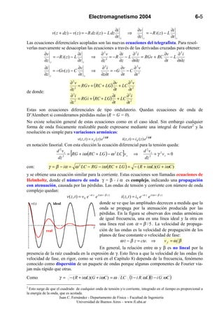 Electromagnetismo 2004                                             6-5

                                                ∂i           ∂v                   ∂i
                v ( z + dz ) − v ( z ) = − R dz i ( z ) − L dz
                                                       ⇒          = − R i( z) − L
                                                ∂t z         ∂z z                 ∂t z
Las ecuaciones diferenciales acopladas son las nuevas ecuaciones del telegrafista. Para resol-
verlas nuevamente se desacoplan las ecuaciones a través de las derivadas cruzadas para obtener:
          ∂v                   ∂i       ∂2v        ∂i    ∂ 2i                 ∂v       ∂ 2i
               = − R i( z) − L      ⇒        = −R − L          = RGv + RC         −L
          ∂z z                 ∂t z     ∂z 2       ∂z    ∂t∂z                 ∂t       ∂t∂z
           ∂i                   ∂v                      ∂ 2i      ∂v   ∂2v
                = −Gv ( z ) − C               ⇒              = −G    −C 2
           ∂z z                 ∂t     z                ∂z∂t      ∂t   ∂t
                             ∂2v                    ∂v    ∂ 2v
                                  = RG v + (RC + LG) + LC 2
                             ∂z 2                    ∂t   ∂t
de donde:                      2
                             ∂ i                    ∂i   ∂ 2i
                                  = RG i + (RC + LG) + LC 2
                             ∂z 2                   ∂t   ∂t
Estas son ecuaciones diferenciales de tipo ondulatorio. Quedan ecuaciones de onda de
D’Alembert si consideramos pérdidas nulas (R = G = 0).
No existe solución general de estas ecuaciones como en el caso ideal. Sin embargo cualquier
forma de onda físicamente realizable puede expresarse mediante una integral de Fourier2 y la
resolución es simple para variaciones armónicas:
                                  v( z , t ) = v s ( z ) e i ωt   i ( z , t ) = i s ( z ) e i ωt
en notación fasorial. Con esta elección la ecuación diferencial para la tensión queda:
                d 2vs                                             d 2vs
                    2
                             [
                       = RG + iω (RC + LG ) − ω 2 LC v s ⇒        ]   2
                                                                         + γ 2vs = 0
                 dz                                                dz

con:          γ = β − iα = ω 2 LC − RG − iω (RC + LG ) = − ( R + iωL)(G + iωC )
y se obtiene una ecuación similar para la corriente. Estas ecuaciones son llamadas ecuaciones de
Helmholtz, donde el número de onda γ = β - i α es complejo, indicando una propagación
con atenuación, causada por las pérdidas. Las ondas de tensión y corriente con número de onda
complejo quedan:
                      v ( z , t ) = v 0 e −α z e i ( ω t − β z ) i ( z , t ) = i 0 e −α z e i ( ω t − β z )
   v(z)         ideal                               donde se ve que las amplitudes decrecen a medida que la
                                                    onda se propaga por la atenuación producida por las
                                                    pérdidas. En la figura se observan dos ondas armónicas
                                                    de igual frecuencia, una en una línea ideal y la otra en
                                                    una línea real con α = β / 5 . La velocidad de propaga-
                                             z
           real                                     ción de las ondas es la velocidad de propagación de los
                                                    planos de fase constante o velocidad de fase:
                                                                 ω t − β z = cte. ⇒                         vf =ω β
                                        En general, la relación entre ω y β es no lineal por la
presencia de la raíz cuadrada en la expresión de γ. Esto lleva a que la velocidad de las ondas (la
velocidad de fase, en rigor, como se verá en el Capítulo 8) dependa de la frecuencia, fenómeno
conocido como dispersión de un paquete de ondas porque algunas componentes de Fourier via-
jan más rápido que otras.
Como                 γ = − ( R + iωL)(G + iωC ) = ω LC                   (1 − i R ωL )(1 − i G ωC )
2
  Esto surge de que el cuadrado de cualquier onda de tensión y/o corriente, integrado en el tiempo es proporcional a
la energía de la onda, que es acotada.
                      Juan C. Fernández - Departamento de Física – Facultad de Ingeniería
                                  Universidad de Buenos Aires – www.fi.uba.ar
 