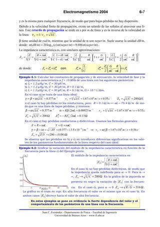 Electromagnetismo 2004                                                6-7

y es la misma para cualquier frecuencia, de modo que para bajas pérdidas no hay dispersión.
Debido a la velocidad finita de propagación, existe un retardo de las señales al atravesar una lí-
nea. Este retardo de propagación se mide en s por m de línea y es la inversa de la velocidad en
la línea: τ P = 1 / v f = LC .
β tiene unidad de rad/m, mientras que la unidad de α son neper/m. Suele usarse la unidad dB/m,
donde: α (dB/m) = 20 log10 (e) α (neper/m) ≈ 8.686 α (neper/m) .
La impedancia característica es, con similares aproximaciones:
       Z   R + iω L   L 1 − iR / ωL   L        R        G    L   i G   R 
Z0 =     =          =               ≈   1 − i     1 + i    ≈    1+    −   
       Y   G + iω C   C 1 − iG / ωC   C       ωL        ωC   C  2  ωC ωL  
                                                                                

                                                        L                     ′
                                                                             Z0  G R 
de donde:          Z0 = Z0 + iZ0′
                         ′     ′    con:          ′
                                                 Z0 ≡                Z0′ ≈
                                                                      ′                   ′
                                                                                 −  << Z0
                                                        C                    2  ωC ωL 
Ejemplo 6.1: Calcular las constantes de propagación y de atenuación, la velocidad de fase y la
   impedancia característica a f = 10 MHz de una línea con los siguientes parámetros:
   a) L = 1.2 µHy/m, C = 30 pF/m,
   b) L = 1.2 µHy/m, C = 30 pF/m, R = 0.1 Ω/m,
   c) L = 1.2 µHy/m, C = 30 pF/m, R = 0.1 Ω/m, G = 10--6 1/Ωm.
    En el caso a) se trata de una línea ideal:
    γ = β = ω LC ≈ 0.377 m −1           vf =1    LC ≈ 1.67 × 108 m / s ≈ 0.55 c          Z 0 = L C = 200 Ω E
    n el caso b) hay pérdidas en los conductores, pero: R = 0.1 Ω/m << ωL ≈ 75.4 Ω/m de mo-
    do que es una línea de bajas pérdidas, y tenemos:
    β ≈ ω LC ≈ 0.377 m −1           α ≈ Rβ 2ωL ≈ 0.00025 m −1        v f ≈1       LC ≈ 1.67 × 10 8 m / s ≈ 0.55 c
      ′
    Z 0 ≈ L C = 200 Ω          Z 0′ ≈ − RZ 0 2ωL ≈ 0.13 Ω
                                 ′         ′
    En el caso c) hay pérdidas conductoras y dieléctricas. Usamos las fórmulas generales:
          Z = R + iωL      Y = G + iωC
          γ = β − iα = − ZY ≈ (0.377 − i 3.5 × 10 − 4 ) m −1 ⇒ v f = ω β ≈ 1.67 × 10 8 m / s ≈ 0.56 c
          Z 0 = Z Y ≈ ( 200 − i 0.08) Ω
    Se observa que las pérdidas en b) y c) no introducen diferencias significativas en los valo-
    res de los parámetros fundamentales de la línea respecto del caso ideal.

Ejemplo 6.2: Graficar la variación del módulo de la impedancia característica en función de la
   frecuencia para la línea c) del Ejemplo previo.
   Z0                                     El módulo de la impedancia característica es:
                                                                               R + iωL
                                                                    Z0 =
                                                                               G + iωC
                                            En el caso b) no hay pérdidas dieléctricas, de modo que
                                            la impedancia queda indefinida para ω → 0. Para ω →
                                            ∞,   Z 0 → L C = 200 Ω En la gráfica de la izquierda se
                                            presenta en negro la variación de             Z 0 con la frecuen-

                  f(kHz)
                                            cia. En el caso c), para ω → 0            Z 0 → R / G ≈ 316 Ω .
  La gráfica es el trazo en rojo. En alta frecuencia el valor es el mismo que en el caso b). En
  ambos casos     Z 0 decrece hacia el valor de alta frecuencia.
          En estos ejemplos se pone en evidencia la fuerte dependencia del valor y el
          comportamiento de los parámetros de una línea con la frecuencia.


                   Juan C. Fernández - Departamento de Física – Facultad de Ingeniería
                              Universidad de Buenos Aires – www.fi.uba.ar
 
