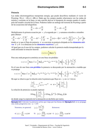 Electromagnetismo 2004                                             6-8

Potencia
Las ondas electromagnéticas transportan energía, que puede describirse mediante el vector de
Poynting: N(z,t) = E(z,t) × H(z,t). Dado que los campos pueden relacionarse con las ondas de
tensión y corriente en la línea, es más sencillo derivar el transporte de energía usando el cuadri-
polo del modelo circuital de la línea. Podemos hallar un análogo del teorema de Poynting a partir
de las ecuaciones del telegrafista:
                           ∂i           ∂v                ∂v             ∂i
                              = −Gv − C                       = −R i − L
                           ∂z            ∂t                ∂z            ∂t
Multiplicamos la primera ecuación por v y la segunda por i y sumamos miembro a miembro
para obtener:
  ∂i           C ∂v 2      ∂v           L ∂i 2      ∂                           ∂ 1
                                                       (vi) = −(Gv 2 + R i 2 ) −  Cv 2 + Li 2  de
            2                        2                                                   1     
v = −Gv −              , i    = −R i −           ⇒
  ∂z            2 ∂t       ∂z           2 ∂t        ∂z                          ∂t  2   2     
donde se ve que el flujo de potencia vi se convierte en potencia disipada en los elementos acti-
vos G y R o se almacena en los elementos reactivos L y C.
Al igual que en el caso de los campos, podemos calcular la potencia media transportada por la
onda utilizando la notación fasorial:
                                                  1
                                         < v i > = Re(v i * )
                                                  2
Para una onda progresiva armónica en una línea sin pérdidas:
                                                                                                              2
                       1          1                                          1  v0  v0 Z 0
                                                                                       *
                                                                                                    ′
              < v i > = Re(v i ) = Re(v 0 e
                              *             i (ωt − kz ) * −i (ωt − kz )
                                                        i0 e             ) = 2 Re v 0 *  =
                                                                                  Z             2
                       2          2                                                   0    2 v0
En el caso de una línea con pérdidas la potencia va decayendo por la atenuación a medida que
se propaga:
                                                                                           2
             1          1                                              1  v 0  − 2αz v 0 Z 0 − 2αz
                                                                                *
                                                                                               ′
                    *
    < v i > = Re(v i ) = Re v 0 e e (
                                 −αz i (ωt − βz ) * −αz −i (ωt − βz )
                                                 i0 e e               = Re v 0  )e  =          e
                                                                       2  Z0  *            2
             2          2                                                             2 v0
De aquí se observa que la relación entre la potencia que fluye en z y en (z+1m) es:
                               vi                e − 2α z                            1  vi             
                                     z
                                           =                    = e 2α ⇒ α =          ln           z   
                              vi               e − 2α ( z +1)                        2  vi             
                                    z +1                                                          z +1 

La relación de potencias se puede expresar:
                                   vi 
                         10 log10       z 
                                              = 10 log10 (e 2α ) = 20 log 10 (e )α
                                   vi      
                                      z +1 
de donde surge la expresión de la atenuación en decibeles por metro.
Ejemplo 6.3: Calcular la potencia activa que viaja por las líneas del Ejemplo 6.1 si se propaga
una onda progresiva con v0 = 10V.
                                                      2
                                                 v0        ′
                                                          Z0
     Tenemos, en general:               vi =                               Entonces:
                                                            2
                                                 2 Z0
                2                                          2 ′                           2 ′
     a) v i = v0 ≈ 0.25W            b)         vi =
                                                          v0 Z0
                                                                    ≈ 0.25W c)   vi =
                                                                                        v0 Z0
                                                                                                   ≈ 0.447W
              2 Z0                                              2                              2
                                                       2 Z0                             2 Z0




                    Juan C. Fernández - Departamento de Física – Facultad de Ingeniería
                               Universidad de Buenos Aires – www.fi.uba.ar
 