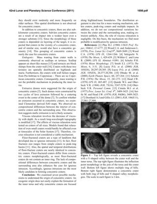 42nd Lunar and Planetary Science Conference (2011)                                                                             1698.pdf


       they should exist randomly and more frequently on             along highland/mare boundaries. The distribution ar-
       older surfaces. This spatial distribution is not observed     gument is also true for a mass wasting mechanism, sub-
       for concentric craters.                                       km craters, peak-ring craters and multiple impacts. In
           In addition to concentric craters, there are also sub-    addition, we do not see compositional variations be-
       kilometer concentric craters. Sub-km concentric craters       tween the crater and the surrounding area, making ex-
       are a result of an impact into a weaker layer over a          trusion unlikely. Also, the role of viscous relaxation is
       stronger substrate [13]. Since the morphology of these        negligible. On this basis, the mechanism we find most
       craters is dependent on layering of the target, it is ex-     probable is modification by igneous intrusion.
       pected that craters in the vicinity of a concentric crater,       References: [1] Pike R.J. (1980) USGS Prof. Pa-
       and of similar size, would also have a concentric ge-         per, 1046-C, C1-C77. [2] Wood C.A. and Andersson L.
       ometry [14]. This grouping of concentric craters is           (1978), Proc. Lunar Sci. Conf 9th, 3669-3689. [3] Wood
       rarely the case for concentric craters.                       C.A. (1978) LPS IX, 1264-1266. [4] Sekiguchi N.
           Endogenic: Mass wasting from crater walls is              (1970) The Moon, 1, 429-439. [5] Wöhler C. and Lena
       commonly observed as scallops or terraces. Scallop            R. (2009) LPS XL Abstract #1091. [6] Schultz P.H.
       appears as sheet-like masses [15] and terraces are block      (1976) Moon Morphology. [7] Smith E.I. (1973) The
       slumps from the crater wall [16]. Craters with these two      Moon, 6, 3-31. [8] Lucey P.G. et al. (2000) JGR,
       textures are spatially distributed on highlands and           105(E8), 20,297-20,305. [9] Lucey P.G. et al. (2000)
       maria. Furthermore, the craters with wall failure ranges      JGR, 105(E8), 20,377-20,386. [10] Ohtake M. et al.
       from Pre-Imbrian to Copernican – There are no Coper-          (2008) Earth Planets Space, 60, 257-264. [11] Schultz
       nican concentric craters. Consequently, mass wasting is       P.H. (1976) The Moon, 15, 241-273. [12] Head J.W.
       not the probable mechanism in producing the inner to-         (1978) LPS IX, 485-487. [13] Quaide W.L and Ober-
       rus.                                                          beck V.R. (1968) JGR, 73(16), 5247-5270. [14] Ober-
           Extrusive domes were suggested for the origin of          beck V.R. Personal Comm. [15] Cintala M.J. et al.
       concentric craters [7]. Such domes were constructed by        (1977) Proc. Lunar Sci. Conf. 8th, 3409-3425. [16] Set-
       two cycles of lava extrusion followed by a cratering          tle M. and Head J.W. (1979) JGR, 84(B6), 3409-3425.
       event in the center of the dome [7]. To confirm whether       [17] Dombard A.J and Gillis J.J. (2001) JGR, 106(E11),
       an extrusion occurred in concentric craters, we exam-         27,901-27,909.
       ined Clementine derived FeO maps. We observed no
       compositional differences between the interior of con-
       centric craters and the surrounding area. This observa-
       tion suggests mafic extrusion is not a likely scenario.
           Viscous relaxation involves the decrease of viscos-
       ity with depth. As a result long-wavelength topography
       is modified [17]. The effects of viscous relaxation were
       tested on craters of all sizes. Models found that relaxa-
       tion of even small craters would hardly be affected even
       at timescales of the Solar System [17]. Therefore, vis-
       cous relaxation is not considered a viable mechanism.
           Floor-fractured craters are a type of landform that
       developed due to igneous intrusions [11]. In fact, floor
       fractures size ranges from simple craters to peak-ring
       basins [11]. Also, the spatial and temporal distributions
       of floor-fracture craters are nearly identical to concen-
       tric craters. Floor-fractured craters differ from concen-
       tric craters morphologically, as most floor-fractured         Figure 1 – Top left figure reveals a concentric crater
       craters do not contain an inner ring. The lack of compo-      with a V-shaped valley between the crater wall and the
       sitional differences between concentric craters and the       inner torus. The top right figure illustrates the inflection
       surrounding area also enhances the case for igneous           point morphology at the join of the torus and the crater
       intrusion. Accordingly, igneous intrusions are the most       wall. Bottom left figure shows multiple ring of hills.
       likely candidate in forming concentric craters.               Bottom right figure demonstrates a concentric crater
           Conclusion: We examined seven possible mecha-             with both ring of hills and V-shaped valley morpholo-
       nisms to understand the origin of concentric craters. An      gies. The scale in each figure is 1-km.
       exogenic origin does not easily explain the formation of
       the inner torus and why concentric craters are focused
 