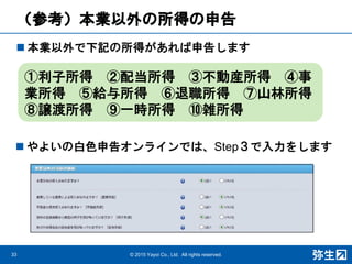 （参考）本業以外の所得の申告
 本業以外で下記の所得があれば申告します
33 © 2015 Yayoi Co., Ltd. All rights reserved.
①利子所得 ②配当所得 ③不動産所得 ④事
業所得 ⑤給与所得 ⑥退職所得 ⑦山林所得
⑧譲渡所得 ⑨一時所得 ⑩雑所得
 やよいの白色申告オンラインでは、Step３で入力をします
 