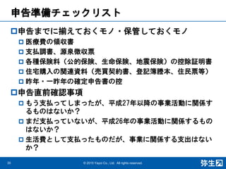 申告準備チェックリスト
申告までに揃えておくモノ・保管しておくモノ
 医療費の領収書
 支払調書、源泉徴収票
 各種保険料（公的保険、生命保険、地震保険）の控除証明書
 住宅購入の関連資料（売買契約書、登記簿謄本、住民票等）
 昨年・一昨年の確定申告書の控
申告直前確認事項
 もう支払ってしまったが、平成27年以降の事業活動に関係す
るものはないか？
 まだ支払っていないが、平成26年の事業活動に関係するもの
はないか？
 生活費として支払ったものだが、事業に関係する支出はない
か？
© 2015 Yayoi Co., Ltd. All rights reserved.35
 