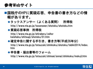 参考Webサイト
国税庁のHPに質疑応答、申告書の書き方などの情
報があります。
タックスアンサー（よくある質問） 所得税
http://www.nta.go.jp/taxanswer/shotoku/shotoku.htm
質疑応答事例 所得税
http://www.nta.go.jp/shiraberu/zeiho-
kaishaku/shitsugi/shotoku/01.htm
確定申告に関する手引き、書き方等(平成26年分)
http://www.nta.go.jp/tetsuzuki/shinkoku/shotoku/tebiki2014/index.
htm
申告書・届出書等のフォーム
http://www.nta.go.jp/tetsuzuki/shinsei/annai/shinkoku/mokuji.htm
© 2015 Yayoi Co., Ltd. All rights reserved.36
 